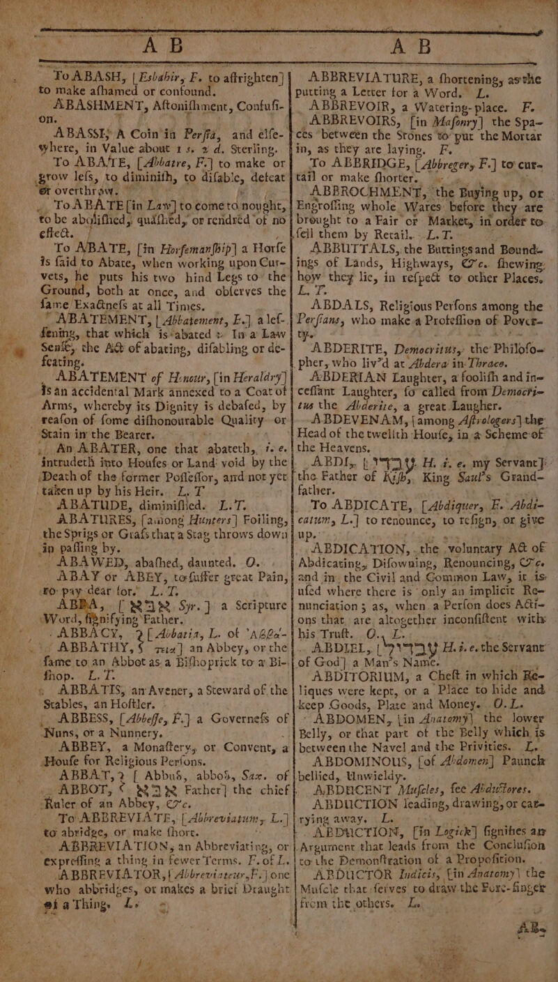 ey ia et; > ¥ 4 ae ' ‘Fo ABASH, | | Esbabir, F, to affrighten] to make afhamed or confound. ABASHMENT, Aftonifhment, Confufi- | ABBREVIA TURE, a fhortening, asthe putting a Letter for a Word. L. _, ABBREVOIR, a Watering-place. F. _ABBREVOIRS, [in Mafonry] the Spa- ces between the Stones to’ pur the Mortar hin, as they are laying. F. To ABBRIDGE, { Abbregery F.] to: cur= tail or make fhorter. ABBROCHMENT, ‘the Buying up, or _ Engroffing whole Wares: before they are breught to a Fair or Market, in order to fell them by Retail..-.L.T. » tye 3 ABBUTTALS, the Buttingsand Bound ings of Lands, Highways, Cc. fhewing: hoy. they lic, in refpe&amp; to other Places, 1 2s ABDALS, Religious Perfons among the Perfians, who make.a Proteflion of Povcr- ABDERITE, Democritus, the’ Philofo= _pher, who liv’d at Abdera’ in: Thrace. /2BDERLAN Laughter, a foolifh and in= ceflant Laughter, fo called from Demacti- tus the Abderize, a great. Laugher. ABDEVENAM, {among Affrologers] the: ABASSE} A Coin in Perfiz, and elfe- | where, in Value about 1s, » d. Sterling. To ABA/TE, [Abbatre, F.] to make or grow lefs, to diminith, to difabic, deteat id , tT overthrow, eh ee , ToABATE [in Law] to come ta nought, to be abaliflied,, qudthed, or rendréd “of no | effec. | , To ABATE, [in Horfeman{bip] a Horfe is faid to Abate, when working upon Cur~ vets, ke puts his two hind Legs to’ the Ground, both at once, and obferves the fame ExaGinefs at ali Times. ABATEMENT, | Abbatement, E.J, alef-. fening, that which is*abated » Ina Law | Senfe, the A&amp; of abating, difabling or de- feating. | _ ABATEMENT of Hencur, [in Heraldry] is an accidental Mark annexed to a Coat of | Arms, whereby its Dignity is debafed, by | reafon of fome difhonourable Quality. or | ‘ ~ Stain im the Bearer. ’ . ‘| Head of the twelith Houfe, in a Scheme:of , An ABRATER, one that abateth,, 7. ¢.| the Heavens, . intrudeth into Houfes or Land: void bythe] ABDI,, | Uh H. #. e. my Servancy: Death of the former Pofleffor, and not yer | the Father of Kzjb;. King Saul*s Grand~ taken up by his Heir. L, T - 1 father. 4, _ ABATUDE, diminified. L.T. | To ABDICATE,. [Abdigquer, FE. Abdi- _ ABATURES, [aniong Hunters] Foiling, | catum, L.] to renounce, to tefign, or give the Sprigs or Grafs that a Stay throws downju in pafling by. ABDICATION, . the voluntary AG of _. ABAWED,. abathed, daunted. O. | Abdicating, Difowning, Renouncing, Tee ABAY or ABEY, tofuffer great Pain,} and im. the Civil and Common Law, it is: fo pay dear for. L.T. . jufed where there is only an implicit Re- ABBA, [ $=) —2. Syr.]} a Scripture | nunciation ; as, when a Perfon does A&amp;i~ Word, fignifying Father. ons that are altogether inconfiftent witix . -ABBACY, 2[ Abbarias, L. ot “ABGa-this Truft. O., L. ight Lay ABBATHY. rea] an Abbey, orthe}|.. ABDIEL,, buy Hd. #. e. the Servant fame to an Abbot as.a Bifhoprick to a Bi-:| of God] a Man’s Name. . ae fhop. L.T. ABDITORIUM, a Cheft in which Re- « ABBATIS, anAvener, a Steward of the | liques were kept, or a Place to hide and Stables, an Holtler. keep Goods, Plate and Money. 0.L. |. ABBESS, [ Abbeffe, F.] a Governefs of |} - ABDOMEN, {in Anatomy] the lower Nuns, ora Nunnery, i Belly, or that part of the Belly which. is ABBEY, a Monaftery, or Convent, a} betweenthe Navel and the Privities. L.. Houfe for Religious Perfons. ABDOMINOUS, [of A’domen] Paunck ABBAT,?2 [ AbbuS, abboS, Sax. of |bellied, Unwieldy. - _, ABBOT, ©. 8238 Father] the chicf| ABDRCENT Mufeles, fee Abduttores. | ‘Ruler of an Abbey, ¢7c. | ABDUCTION leading, drawing, or cat= To ABBREVIATE, | Abbreviatum, L.]\rying away. L. i Th, Laas to abridge, or make fhore. - - ” ABDUCTION, [in Logick] fignibes am . ABBREVIATION, an Abbreviating, or |. Argument that leads from the Conclufion exprcffing a thing in fewer Terms. F.of L. |to the Dermonftration of a Propofition. JABBREVEIATOR, | Abbrevistew,F.jone| ABDUCTOR Indicis, Lin Anatomy | the who abbridzes, or makes a bricf Draught | Mufcle chat ferves co draw the Forc- finger @iaThing Ly ~ from the others. Le © “ Vie j : i ‘, Paha, | eee AGaee ty bn) Oe) eee bag &amp; er ‘ ‘ a Ce py te ae