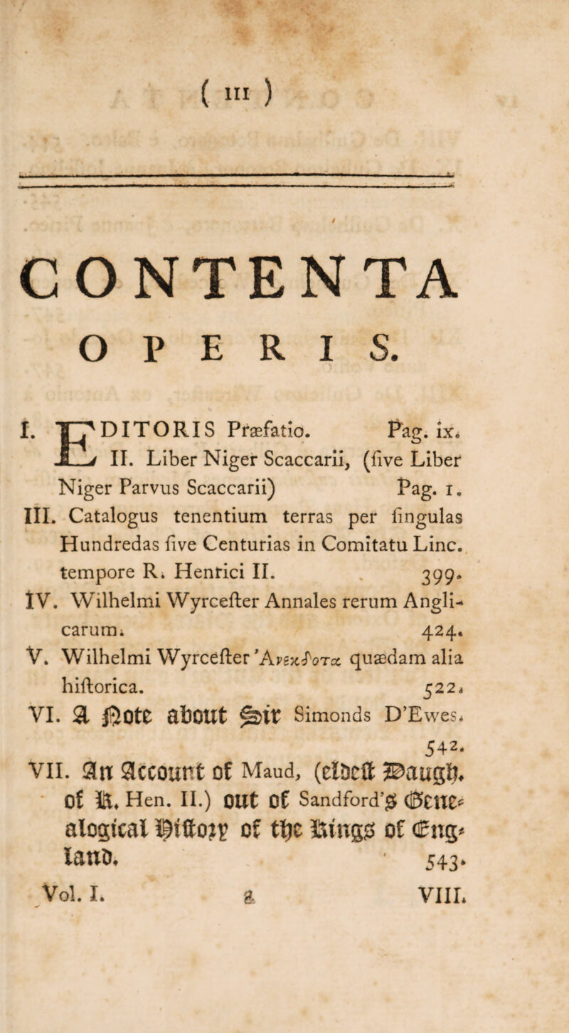 CONTENTA OPERIS. I. DI TORIS Praefatio. Pag. ix* J_j II. Liber Niger Scaccarii, (five Liber Niger Parvus Scaccarii) Pag. i. III. Catalogus tenentium terras per lingulas Hundredas five Centurias in Comitatu Line, tempore R. Henrici II. % 399. IV. Wilhelmi Wyrcefler Annales rerum AnglL carum; 424. V. Wilhelmi Wyrcefler 'ArgxJWct quaedam alia hiflorica. 522* VI. 31 QtoOUt Simonds D’Ewes* 542. vii. 3u account of Maud, (elDcft 2©auc$. Of iiL Hen. II.) OUt Of Sandford’jJ (fattlt* alogtcai of tfje fttngs of <£ng* laud* 543* Vol. L g VIIL