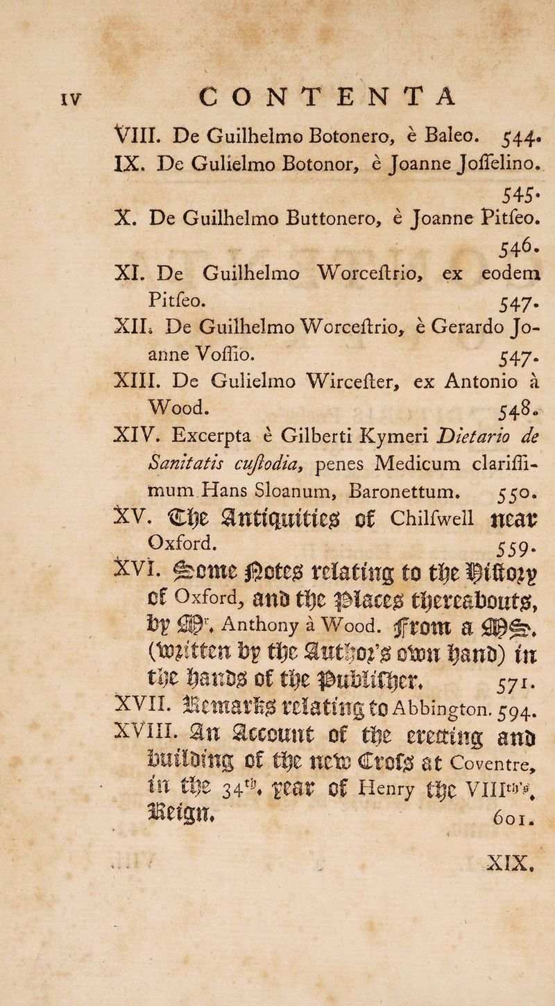 VIII. De Guilhelmo Botonero, e Baleo. 544. IX. De Gulielmo Botonor, e Joanne Joffelino. 54-5* X. De Guilhelmo Buttonero, e Joanne Pitfeo. 546- XI. De Guilhelmo Worceftrio, ex eodem Pitfeo. 547. XII* De Guilhelmo Worceftrio, e Gerardo Jo¬ anne Voffio. 547« XIII. De Gulielmo Wircefter, ex Antonio a Wood. 548« XIV. Excerpta e Gilberti Kymeri iDietario de Sanitatis cuflodiay penes Medicum clariffi- mum.Hans Sloanum, Baronettum. 550. Xv. nijt antiquities of chiifweii neat; Oxford. 559. xvi. ^eme $otes relating to the of Oxford, ano the placeo thereabouts, bf SPr, Anthony a Wood. jjfront a (totftten bf the authors otou hant>) in the hanbs of the ^ubitfher, 571. xvii. Bernards relating to Aldington. 594. xviiL sin account of the erecting anti building of the ncte Crofs at Coventre, in the 34ts. fear Of Henry the VIII«J>. Betgu# 601. ... . ’ ,XIX. I
