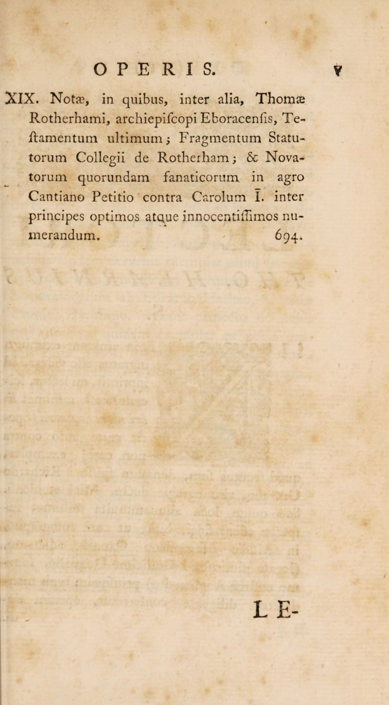 XIX. Notae, in quibus, inter alia, Thomae Rotherhami, archiepifcopi Eboracenfis, Te- ftamentum ultimum; Fragmentum Statu¬ torum Collegii de Rotherham; & Nova¬ torum quorundam fanaticorum in agro Cantiano Petitio contra Carolum I. inter principes optimos ataue innocentiffimos nu¬ merandum. ' 694. L E-