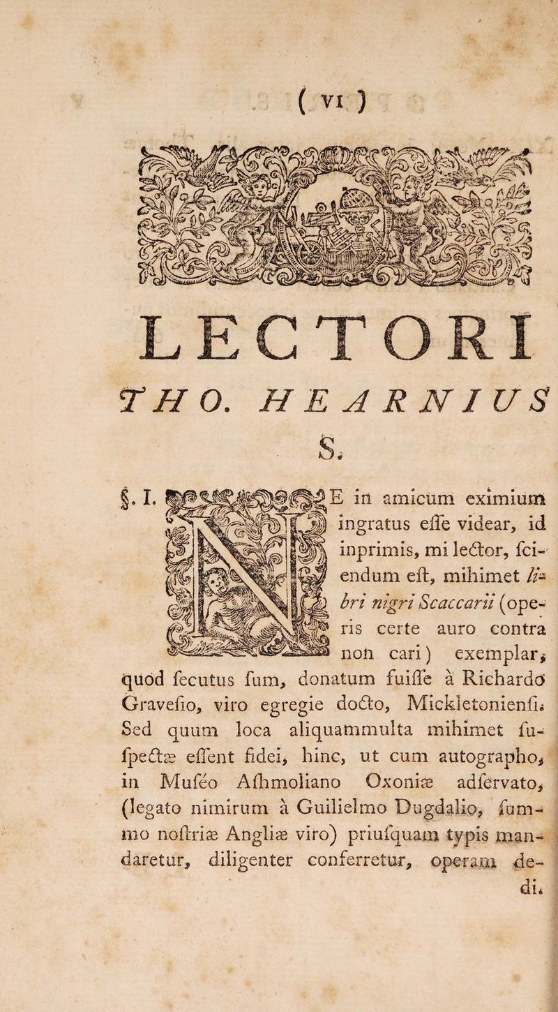 LECTORI T H 0. HEARNIUS S. in amicum eximium ingratus efte videar, id inprimis, mi ledtor, fei- endum eft, mihimet //- bri nigri Sc accani (ope¬ ns certe auro contra non cari) exemplar* quod fecutus fum, donatum fuiffe a Riehardd Gravefio, viro egregie dodto, MickletonienlL Sed quum loca aliquammulta mihimet fu- fpedlcC effent fidei, hinc, ut cum autographo* in Mufeo Allimoiiano Oxonise adfervato, (legato nimirum a Guilielmo Dugdalio, fum- mo noftrias Anglic viro) priufquam typis man¬ daretur, diligenter conferretur, operam de¬ di*