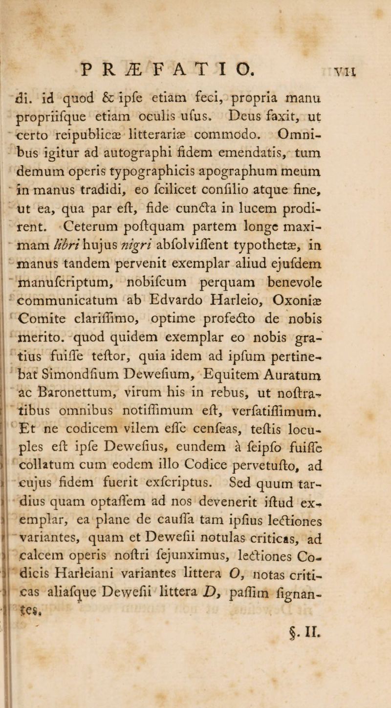 I ( ii di. id quod & ipfe etiam feci, propria manu propriifque etiam oculis ufus. Deus faxit, ut certo reipublicae litterariae commodo. Omni¬ bus igitur ad autographi fidem emendatis, tum demum operis typographicis apographum meum in manus tradidi, eo fcilicet confilio atque fine, ut ea, qua par eft, fide cundta in lucem prodi¬ rent. Ceteram poftquam partem longe maxi¬ mam libri hujus nigri abfolvifTent typothetae, in manus tandem pervenit exemplar aliud ejufdem manuferiptum, nobifeum perquam benevole communicatum ab Edvardo Harleio, Oxoniae Comite clariffimo, optime profedto de nobis merito, quod quidem exemplar eo nobis gra¬ tius fuifte teftor, quia idem ad ipfum pertine¬ bat Simondfium Dewefium, Equitem Auratum ac Baronettum, virum his in rebus, ut noftra- tibus omnibus notiflimurn eft, verfatiflimum. Et ne codicem vilem efle cenfeas, tertis locu¬ ples eft ipfe Dewefius, eundem a feipfo fuifte collatum cum eodem illo Codice pervetufto, ad cujus fidem fuerit exferiptus. Sed quum tar¬ dius quam optaftem ad nos devenerit iftud ex¬ emplar, ea plane de caulTa tam ipfius leftiones variantes, quam et Dewefii notulas criticas, ad calcem operis noftri fejunximus, lertiones Co¬ dicis Harleiani variantes littera O, notas criti¬ cas aliafque Dewefii littera D, paflim fignan- te$.