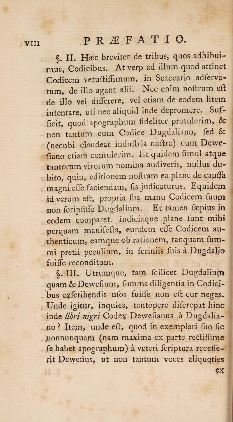 §. II. Ha:c breviter de tribus, quos adhibui¬ mus, Codicibus. At verp ad illum quod attinet Codicem vetuftiflimum, in Scaccario adferva- tum, de illo agant alii. Nec enim noftrum eft de illo vel dilferere, vel etiam de eodem litem intentare, uti nec aliquid inde depromere. Suf¬ ficit, quod apographum fideliter protulerim, & non tantum cum Codice Dugdaiiano, fed & (necubi claudeat induftria noftra) cum Dewe- fiano etiam contulerim. Et quidem fimul atque tantorum virorum nomina audiveris, nudus du¬ bito, quin, editionem noitram ea plane de cajuffa magni effe faciendam, fis judicaturus. Equidem id verum cft, propria fua manu Codicem fuum non fcripfiffe Dugdalium. Et tamen faepius in eodem comparet, indiciaque plane funt mihi perquam manifefta, eundem effe Codicem au¬ thenticum, eamque ob rationem, tanquam fum- mi pretii peculium, in fcriniis fuis a Dugdalio fuifie reconditum. §. III, Utrumque, tam fcilicet Dugdalium 'quam & Dewefium, fumma diligentia in Codici¬ bus exfcribendis ufos fuifie non eft cur neges. Unde igitur, inquies, tantopere difcrepat hinc inde libri nigri Codex Dewefianus a Dugdaiia¬ no? Item, unde eft, quod in exemplari fuo fic nonnunquam (nam maxima ex parte re&iffime fe habet apographum) a veteri fcriptura receffe- fit Pewefius, ut non tantum voces aliquoties ex