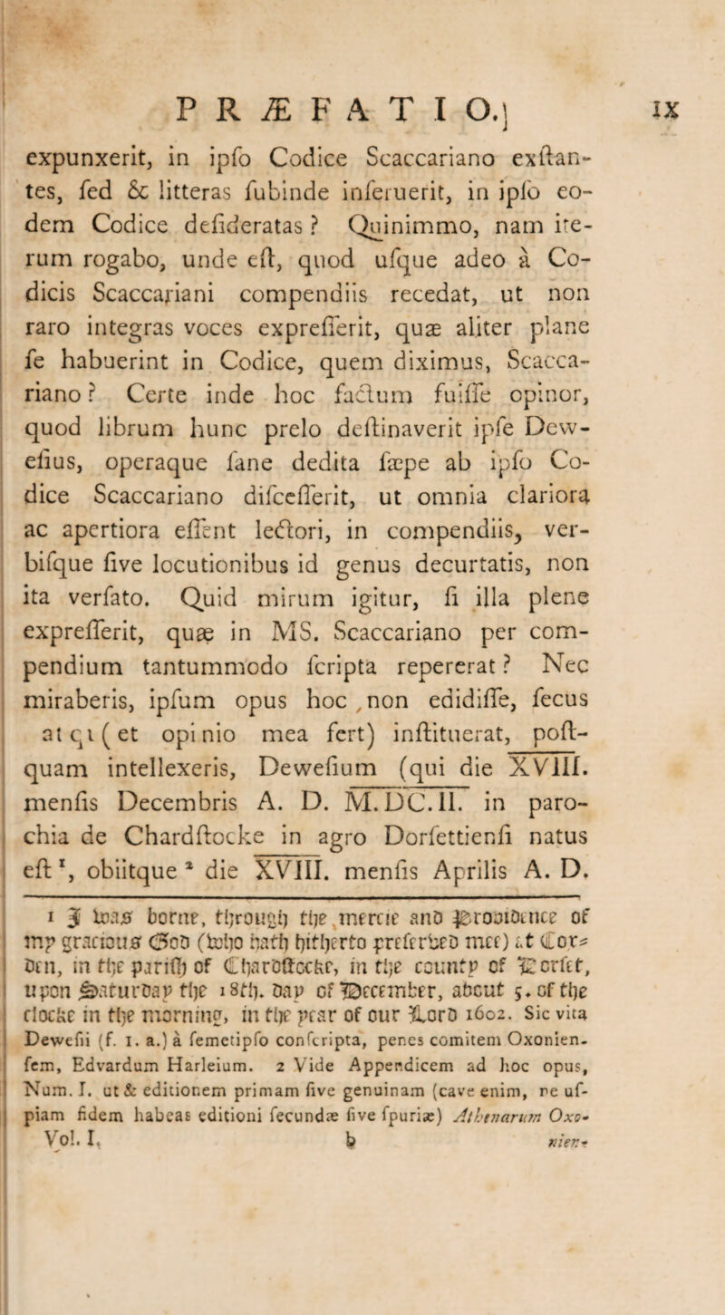 expunxerit, in ipfo Codice Scaccariano exftan- tes, fed &t litteras fubinde inferuerit, in iplb eo¬ dem Codice defideratas ? Quinimmo, nam ite¬ rum rogabo, unde eft, quod ufque adeo a Co¬ dicis Scaccariani compendiis recedat, ut non raro integras voces exprefferit, quas aliter plane fe habuerint in Codice, quem diximus, Scacca¬ riano ? Certe inde hoc facium fuiffe opinor, quod librum hunc prelo deftinaverit ipfe Dcw- elius, operaque fane dedita faepe ab ipfo Co¬ dice Scaccariano difccflerit, ut omnia clariora ac apertiora effent leftori, in compendiis, ver- bifque five locutionibus id genus decurtatis, non ita verfato. Quid mirum igitur, fi illa plene exprefferit, quae in MS. Scaccariano per com¬ pendium tantummodo lcripta repererat ? Nec miraberis, ipfum opus hoc , non edidiffe, fecus atqi(et opinio mea fert) inftituerat, pofl- quam intellexeris, Dewefium (qui die XVIII. menfis Decembris A. D. M.DC.I1. in paro¬ chia de Chardftocke in agro Dorfettienfi natus eft1, obiitque 1 die XVIII. menfis Aprilis A. D. i J toa# borne, tljrougfj tl?e ^merne ano ^romomce of mp gracious <5oo (toljo natli preferbeo met) it Co,r* Otn, m tlje parity of CiiarBftccfcr, in tije countp cf Scrftt, upon js>aturOap tlje i8ti%nap of December, about 5* of tlje clocke in tlje morning, in tlje pear of our &orD 1602. Sic vim Dewefii (f. 1. a.) a femetipfo conferipta, penes comitem Oxonien- fem, Edvardum Harleium. 2 Vide Appendicem ad hoc opus, Num. I. ut& editionem primam five genuinam (cave enim, re uf- piam fidem habeas editioni fecundae five fpurias) Athenarum Oxo- Voi. i, b men*