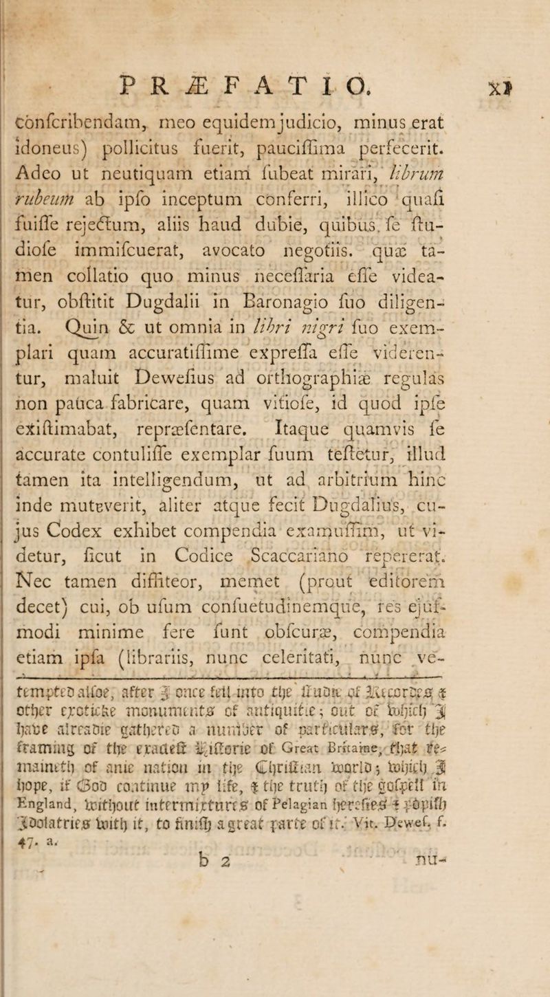 Confcribendam, meo equidem judicio, minus erat idoneus) pollicitus fuerit, pauciffima perfecerit. Adeo ut neutiquam etiam fubeat mirari, librum rubeum ab ipfo inceptum conferri, illico quad fuiffe rejeflum, aliis haud dubie, quibus, fe flu- diofe immifeuerat, avocato negotiis, qua: ta¬ men collatio quo minus neceflaria effe videa¬ tur, obftitit Dugdalii in Baronagio fuo diligen¬ tia. Quin & ut omnia in libri nigri fuo exem¬ plari quam accuratiflime expreiTa effe videren¬ tur, maluit Dewdius ad orthographiae regulas non pauca fabricare, quam vitiofe, id quod ipfe exiftimabat, repraefentare. Itaque quamvis fe accurate contuliffe exemplar fuum tefietur, illud tamen ita intelligendum, ut ad arbitrium hinc inde muteverit, aliter atque fecit DugdaTius, cu¬ jus Codex exhibet compendia examuflim, ut vi¬ detur, ficut in Codice Scaccarlano repererat. Nec tamen diffiteor, memet (prout editorem decet) cui, ob ufum confuetudinemque, res ejuf- modi minime fere funt obfcurae, compendia etiam ipfa (librariis, nunc celeritati, nunc ve- _;__ ....... —*.-1 —- temptet)atfoe, after $ once feli trito tljz' liuDri of ibUcorDp# tt otijer ejroticfce monuments of antiquihe ( out of fefjirij '3j liare alrratue gather eo a murder of particulars, for tlje framing of the eracteft iiqiforie of Great Bdtarae, tfyat mamttl) of ante nation m tlje Cljriffian ooorlD*, toljid) 3 hope, if (3oo continue mr life, ^ the truth of tlje gofpell in England, toiti)0Ut mtermiJCtimS of Pelagian IjercfieS i I’tJpifi) joolatries Uutlj it, to fimflj a great parte of id Vjt. Dewef. f. 47* *• b 2 nu-