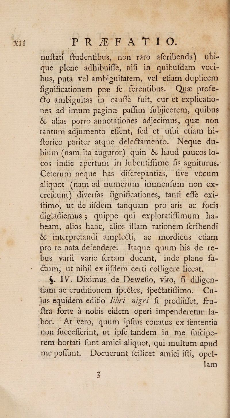 * * * * » * * nufiati ftudentibus, non raro afcribenda) ubi¬ que plene adhibuifle, nifi in quibufdam voci¬ bus, puta vel ambiguitatem, vel etiam duplicem fignificationem pnn fe ferentibus. Quae profe- &o ambiguitas in caufia fuit, cur et explicatio¬ nes ad imum paginas paflim fubjicerem, quibus & alias porro annotationes adjecimus, quae non tantum adjumento eflent, fed et ufui etiam hi- ftorico pariter atque deledtamento. Neque du¬ bium (nam ita auguror) quin & haud paucos lo¬ cos indie apertum iri lubentiflime fis agniturus. Ceterum neque has difcrepantias, five vocum aliquot (nam ad numerum immenfum non ex- crefcunt) diverfas fignificationes, tanti effe exi- ftimo, ut de iifdem tanquam pro aris ac focis digladiemus ; quippe qui exploratiffimum ha¬ beam, alios hanc, alios illam rationem fcribendi & interpretandi ampledi, ac mordicus etiam pro re nata defendere. Itaque quum his de re¬ bus varii varie fertam ducant, inde plane fa- • ctum, ut nihil ex iifdem certi colligere liceat. §. IV. Diximus de Dewefio, viro, fi diligen¬ tiam ac eruditionem fpedes, fpedatiffimo. Cu¬ jus equidem editio libri nigri fi prodiifiet, fru- ftra forte a nobis eidem operi impenderetur la¬ bor. At vero, quum ipfius conatus ex fententia non fucceflerint, ut ipfe tandem in me fufcipe- rem hortati fiunt amici aliquot, qui multum apud me poffunt. Docuerunt fcilicet amici ifti, opel¬ lam 3
