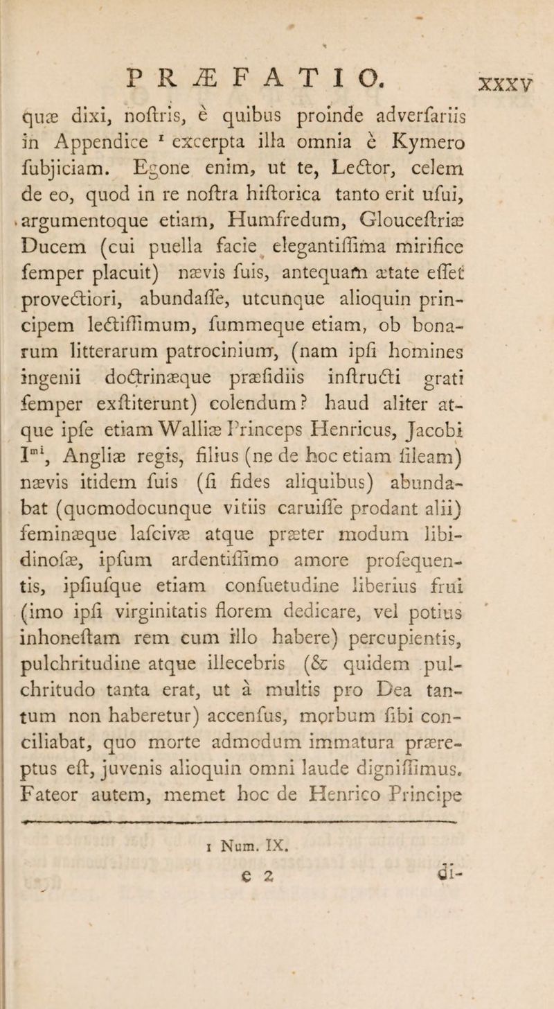 quae dixi, noftris, e quibus proinde adverfariis in Appendice 1 excerpta ilia omnia e Kymero fubjiciam. Egone enim, ut te, Ledtor, celem de eo, quod in re nofira hiftorica tanto erit ufui, .argumentoque etiam, Humfredum, Glouceftriae Ducem (cui puella facie elegantiffima mirifice femper placuit) naevis fuis, antequam aetate e fiet provedtiori, abundafle, utcunque alioquin prin¬ cipem ledtiffimum, fummeque etiam, ob bona¬ rum litterarum patrocinium, (nam ipfi homines ingenii dodtrinaeque praefidiis inftrudti grati femper exftiterunt) colendum? haud aliter at¬ que ipfe etiam Walliae Princeps Henricus, Jacobi Iml, Angliae regis, filius (ne de hoc etiam lileam) naevis itidem fuis (fi fides aliquibus) abunda¬ bat (quomodocunque vitiis caruifle prodant alii) feminaeque lafcivae atque praeter modum libi— dinofae, ipfum ardentiftimo amore profequen- tis, ipfiufque etiam confuetudine liberius frui (imo ipfi virginitatis florem dedicare, vel potius inhoneflam rem cum illo habere) percupientis, pulchritudine atque illecebris (& quidem pul¬ chritudo tanta erat, ut a multis pro Dea tan¬ tum non haberetur) accenfus, mprbum fibi con¬ ciliabat, quo morte admodum immatura praere¬ ptus e ft, juvenis alioquin omni laude digniffimus. Fateor autem, memet hoc de Henrico Principe i Num. IX. di- e 2