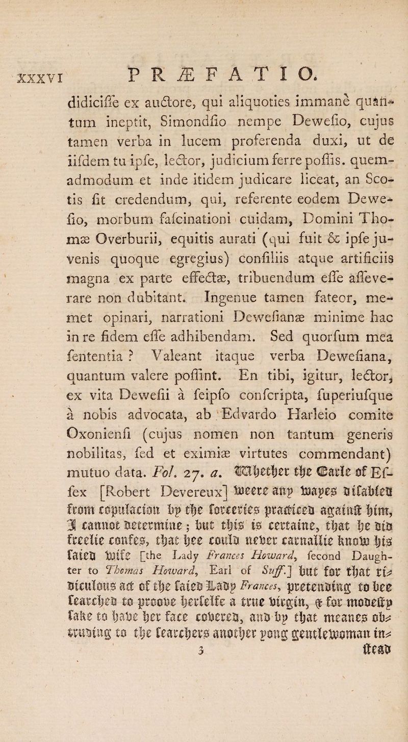 didicifie ex audtore, qui aliquoties immane quam turn ineptit, Simondfio nempe Dewefio, cujus tamen verba in lucem proferenda duxi, ut de iifdem tu ipfe, ledtor, judicium ferre poffis. quem¬ admodum et inde itidem judicare liceat, an Sco¬ tis fit credendum, qui, referente eodem Dewe- fio, morbum fafcinationi cuidam, Domini Tho- * mx Overburii, equitis aurati (qui fuit &amp; ipfe ju¬ venis quoque egregius) confiliis atque artificiis magna ex parte effecta), tribuendum effe affeve¬ rare non dubitant. Ingenue tamen fateor, me-* met opinari, narrationi De we (i an as minime hac in re fidem effe adhibendam. Sed quorfum mea fententia ? Valeant itaque verba Dewefiana, quantum valere poffint. En tibi, igitur, ledlor, ex vita Dewefii a feipfo confcripta, fuperiufque a nobis advocata, ab Edvardo Harleio comite Oxonienfi (cujus nomen non tantum generis nobilitas, fed et eximiae virtutes commendant) mutuo data. Foh 27. a. ®3ijetl)et tlje Carle of Ef- fex [Robert Devereux] totztz anp tnapeo BtfableB fcom coplacimt bp tlje foreertes practiced agatn&amp; Ijtm, 31 cannot determine; but tljts is certaine, tljat Ije Bits freelte confer, tljat ljee conlo neber carnailte bnobo Ijis fated tO.tfe [the Lady Prances Howard, fecond Daugh¬ ter to Thomas Howard, Earl of Suffd] bttt fOC tljat CtV dtCUlOUS act of tl)C fateo Ibadp Frances, pretending to bee Cearcljed to proobe Ijerfeife a true btrgin, $ for modefip fake to Ijabe Ijer face cohered, and bp tljat meaner ob^ ttuotng to tfjt fearcljero another pong gentlewoman tn^ 3 ife&amp;d