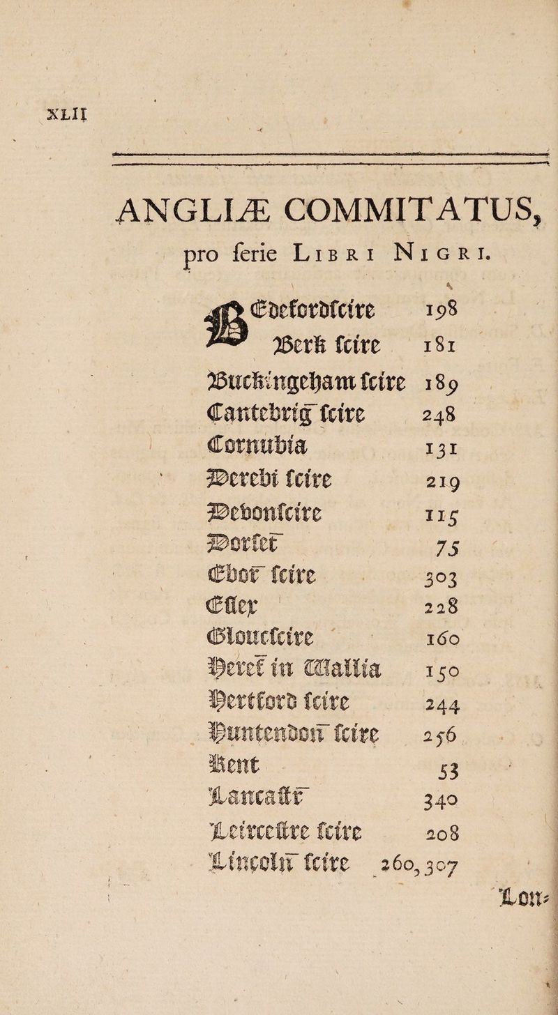 XLlt ANGLIiE COMMITATUS, pro ferie Libri Nigri. \ jfiCDefbr&amp;fctre 198 25crfe fctre \ 181 jSttc&amp;tttge^aro fctre 189 Catitebrig fctre 248 Cormtbfa 131 W>ttzM fctre 219 ^ebottfttre ns 3©orfeF 75 €bor fctre 303 <£fier 1 228 ©loucfctre 16b fetefttt mallto 150 3£ert£orD fcire 244 ipuntentsotr fctre 256 Sent S3 'jlancaitf 340 Xeirccftre fctre 208 Xutcolif fctre 260. ,307 %on>