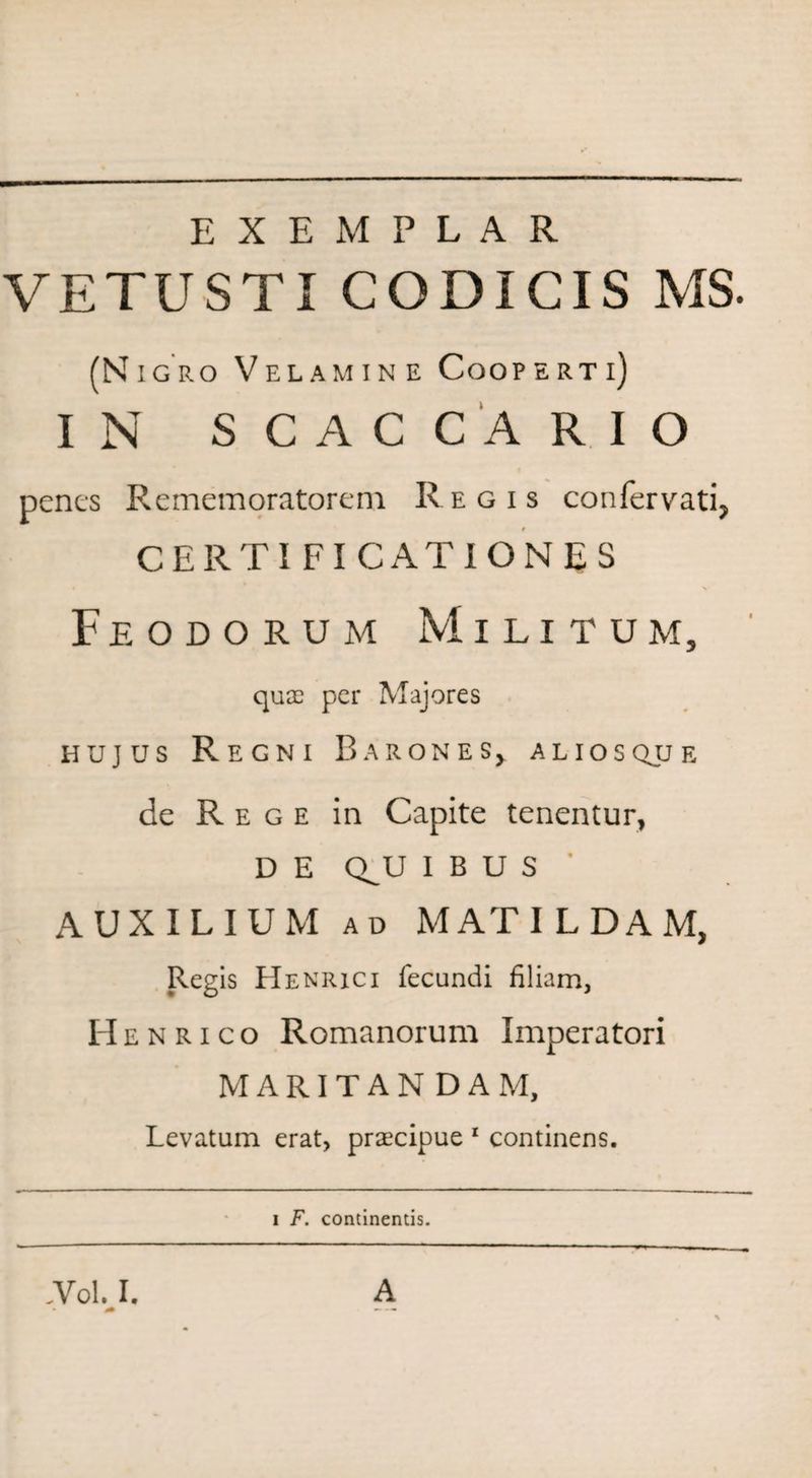 EXEMPLAR VETUSTI CODICIS MS. (Nigro Velamin e Cooperti) IN S C A C C A R I O f penes Rememoratorem Regis confervati, CERTI FI CATIGNES Feodorum Militum, quae per Majores hujus Regni Barones, aliosqjje de Rege in Capite tenentur, D E Q^U IBUS AUXILIUM ad MATILDAM, Regis Henrici fecundi filiam, Henrico Romanorum Imperatori MARITANDAM, Levatum erat, praecipue 1 continens. i F. continentis.