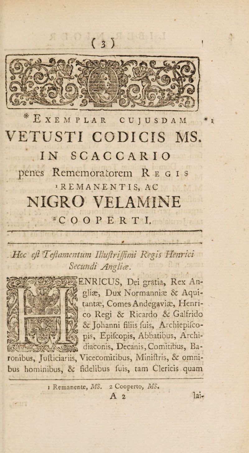 * Exemplar cdjusdam * t. VETUSTI CODICIS MS. IN SCAC CAR IO penes RememoraLorem Regis ■REMANENTIS, AC NIGRO VELAMINE “COOPERTI. • • » • —1 * - ■ ■ ■ ' ■ ' Hoc ejl Teflamentum Illuftriffimi Regis Henrici Secundi Anglia. ENRICUS, Dei gratia, Rex An- gliae, Dux Normanniae &amp; Aqui- tantse, Comes Andegaviae, Henri¬ co Regi &amp; Ricardo Sc Galfrido &amp; Johanni filiis fuis, Archiepifco- pis, Epifcopis, Abbatibus, Archi- diaconis, Decanis,Comitibus, Ba¬ ronibus, Judiciariis, Vicecomitibus, Miniftris, &amp; omni¬ bus hominibus, &amp; fidelibus fuis, tam Clericis quam i Remanente, MS. 2 Cooperto, MS« A 2 law