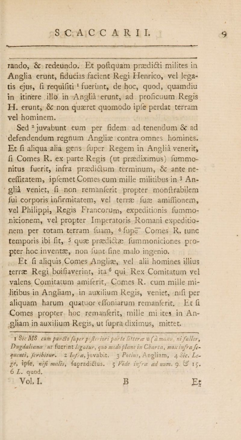 I rando, & redeundo. Et poftquam praedidi milites in Anglia erunt, fiducias facient Regi Henrico, vel lega¬ tis ejus, fi requifiti 1 fuerunt, de hoc, quod, quamdiu in itinere illo in Anglia erunt, ad proficuum Regis H. erunt, & non quaeret quomodo ipfe perdat terram vel hominem. Sed 2 juvabunt eum per fidem ad tenendum & ad defendendum regnum Angliae contra omnes homines. Et fi aliqua alia gens fuper Regem in Anglia venerit, fi Comes R. ex parte Regis (ut praediximus) fummo- nitus fuerit, infra praedidum terminum, & ante ne- ceflitatem, iplemet Comes cum mille militibus in 3 An¬ glia veniet, fi non remanferit propter monftrabilem fui corporis infirmitatem, vel terrae fuse amiflionem, vel Philippi, Regis Francorum, expeditionis fummo- nicionem, vel propter Imperatoris Romani expeditio¬ nem per totam terram fuam, 4fuptT Comes R. tunc temporis ibi fit, 5 quae praedidae fummoniciones pro¬ pter hoc inventae, non funt fine malo ingenio. Et fi aliquis Comes Angliae, vel alii homines illius terrae Regi boifiaverint, ita 6 qui Rex Comitatum vel valens Comitatum amiferit, Comes R. cum mille mi¬ litibus in Angliam, in auxilium Regis, veniet, mfi per aliquam harum quatuor dToniarum remanferit. Et fi Comes propter hoc remanferit, mille mi ites in An¬ gliam in auxilium Regis, ut fupra diximus, mittet. i Sic MS cum puvflo fuper f jir > iori parte littera; U (a manu nifallor, Dugdahana ut fuerint legatur, quo medo plane iji Charta, mox infra fe- quentiy feribitur. 2 Inf a> juvabit. 3 Potius, Angliam, 4 Sic. Le- ge, ipfe, nifi malis, fupradi&us. 5 Vide infra ad num, 9. & 13. 6 L. quod. Vol, I. B Et ••