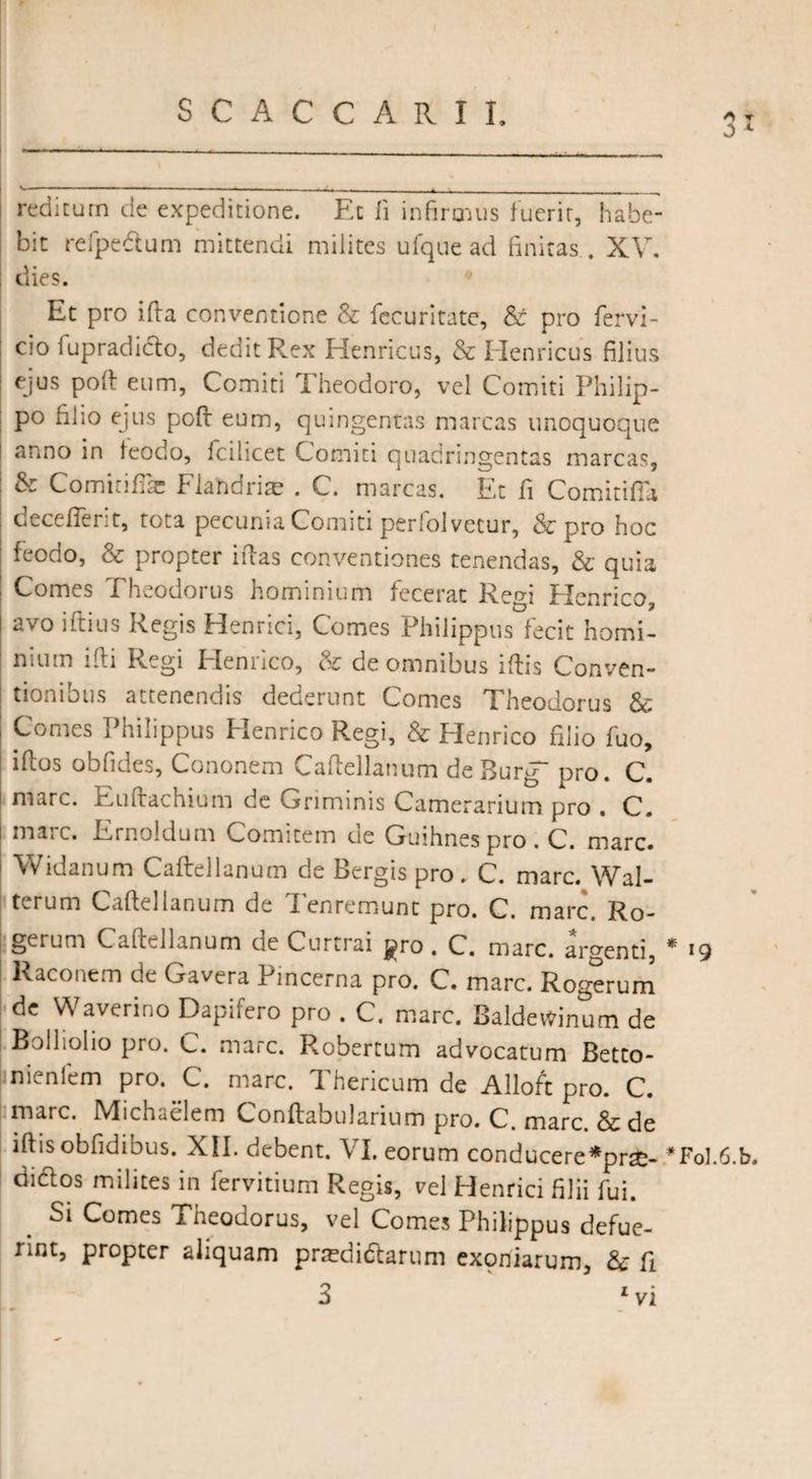0 1 reditum de expeditione. Et fi infirmus fuerit, habe¬ bit rei pedium mittendi milites ufque ad finitas . XV. dies. Et pro ifta conventione & fccuritate, & pro fervi- cio fupradiclo, dedit Rex Henricus, & Henricus filius ejus poft eum, Comiti Theodoro, vel Comiti Philip¬ po filio ejus poft eum, quingentas marcas unoquoque anno in teodo, 1 cilicet Comiti quadringentas marcas, & Comiriffic Flandrite . C. marcas. Et fi Comitifla deceflerit, tota pecunia Comiti perfolvecur, & pro hoc feodo, & propter iftas conventiones tenendas, & quia Comes Theodorus hominium fecerat Regi Henrico, avo iftius Regis Henrici, Comes Philippus fecit homi¬ nium ifti Regi Henrico, & de omnibus iftis Conven¬ tionibus attenendis dederunt Comes Theodorus & Comes Philippus Henrico Regi, & Henrico filio fuo, illos obfidca, Cononem v,airellanum de Burg pro. C. mare. Eulfachium de Griminis Camerarium pro . C. mare. Ernoldum Comitem de Guihnes pro . C. mare. Widanum Caftellanum de Bergis pro. C. mare. Wal- terum Caftellanum de Tenremunt pro. C. mare. Ro- gerum Caftellanum de Curtrai j^ro . C. mare, argenti, * *9 Raconcm de Gavera Pincerna pro. C. mare. Rogerurn de Waverino Dapifero pro . C. mare. Baldetfinum de Bolholio pro. C. mare. Robertum advocatum Betto- nienfem pro. C. marc. Thericum de Alloft pro. C. marc. Michaelem Conftabularium pro. C. mare. & de iftis obfidibus. XII. debent. VI. eorum conducere*pr£- *Fol.6.b. didlos milites in fervitium Regis, vd Henrici filii fui. Si Comes Theodorus, vel Comes Philippus defue¬ rint, propter aliquam pradidtarum exemiarum, & fi