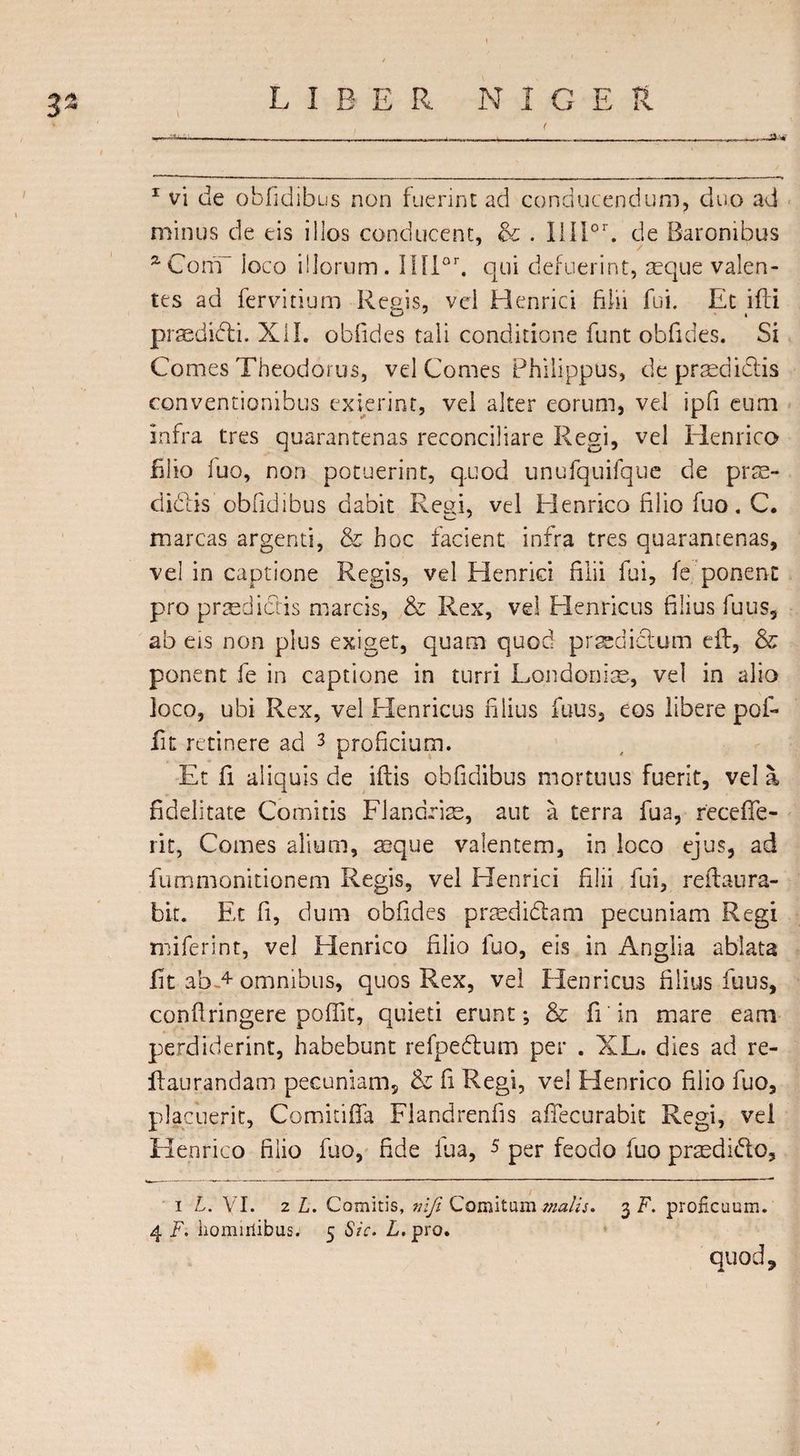 3/* * 1 vi de obfidibus non fuerint ad conducendum, duo ad minus de eis illos conducent, &amp; . IiI!or. de Baronibus / aGonT loco illorum. Ilflor. qui defuerint, aeque valen¬ tes ad fervidum Reels, vel Henrici filii fui. Et ifli praedifti. XII. obfides tali conditione funt obfides. Si Comes Theodorus, vel Comes Philippus, de praediolis conventionibus exierint, vel alter eorum, vel ipfi eum infra tres quarantenas reconciliare Regi, vel Henrico filio fuo, non potuerint, quod unufquifque de prse- didlis obfidibus dabit Regi, vel Henrico filio fuo. C. marcas argenti, &amp; hoc facient infra tres quarantenas, vel in captione Regis, vel Henrici filii fui, fe ponent pro praedictis marcis, &amp; Rex, vel Elenricus filius fuus, ab eis non plus exiget, quam quod praedictum e ft, &amp; ponent fe in captione in turri Londoniae, vel in alio loco, ubi Rex, vel Henricus filius fuus, eos libere pof- fit retinere ad 3 proficium. Et fi aliquis de iftis obfidibus mortuus fuerit, vel a fidelitate Comitis Flandrke, aut a terra fua, receffe- rit, Comes alium, aeque valentem, in loco ejus, ad fummonitionem Regis, vel Henrici filii fui, reftaura¬ bit. Et fi, dum obfides prasdidam pecuniam Regi miferint, vel Elenrico filio fuo, eis in Anglia ablata fit ab-4 omnibus, quos Rex, vel Henricus filius fuus, confringere poffit, quieti erunt; &amp; fi in mare eam perdiderint, habebunt refpedum per . XL. dies ad re- ftaurandam pecuniam, &amp; fi Regi, vel Henrico filio fuo, placuerit, Comkiffa Flandrenfis afiecurabit Regi, vel Henrico filio fuo, fide fua, 5 per feodo fuo praedido, i L. VI. 2 L. Comitis, nifi Comitum malis* 3 F. proficuum. 4 F. homiriibus. 5 Sic. L. pro. quod.