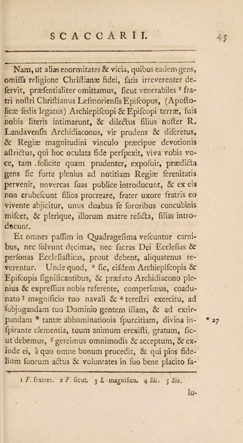 S Nam, ut alias enormitates &amp; vicia, quibus eadem gens, orniffa religione Chriftianas fidei, fatis irreverenter de¬ fervit, praefentialiter omittamus, ficut venerabiles 1 fra¬ tri noftri Chriftianus Lefmorienfis Epifcopus, (Apoflo- Jicse fedis legatus) Archiepifcopi &amp;Epifcopi terrae, fuis nobis literis intimarunt, &amp; dile&amp;us filius nofter R. Landavenfis Archidiaconus, vir prudens &amp; difcretus, &amp; Regise magnitudini vinculo praecipue devotionis aflridus, qui hoc oculata fide perfpexit, viva vobis vo¬ ce, tam .folicite quam prudenter, expofuir, prasdidta gens fic forte plenius ad notitiam Regias ferenitatis pervenit, novercas fuas publice introducunt, &amp; ex eis non erubefcunt filios procreare, frater uxore fratris eo vivente abjicitur, unus duabus fe fororibus concubinis mifcet, &amp; plerique, illorum matre relifta, filias intro- dccunt. Et omnes pafiim in Quadragefima vefcuntur carni¬ bus, nec folvunt decimas, nec facras Dei Ecclefias &amp; perfonas Ecclefiafticas, prout debent, aliquatenus re¬ verentur. Unde quod, 2 fic, eifdem Archiepifcopis &amp; Epifcopis fignificantibus, &amp; prasfato Archidiacono ple¬ nius &amp; exprefiius nobis referente, comperimus, coadu¬ nato 3 magnificio tuo navali &amp; 4 tereftri exercitu, ad iubjugandam tuo Dominio gentem illam, &amp; ad extir- pandam * tantae abhominationis fpurcitiam, divina in- * 27 fpirante clementia, tuum animum erexifti, gratum, fic¬ ut debemus, 5 gereimus omnimodis &amp; acceptum, &amp; ex¬ inde ei, a quo omne bonum procedit, &amp; qui pios fide¬ lium fuorum atftus &amp; voluntates in fuo bene placito fa- 1 F. fratres. 2 F. ficut. 3 L magnifico. 4 Sic. 5 Sic. Iu-