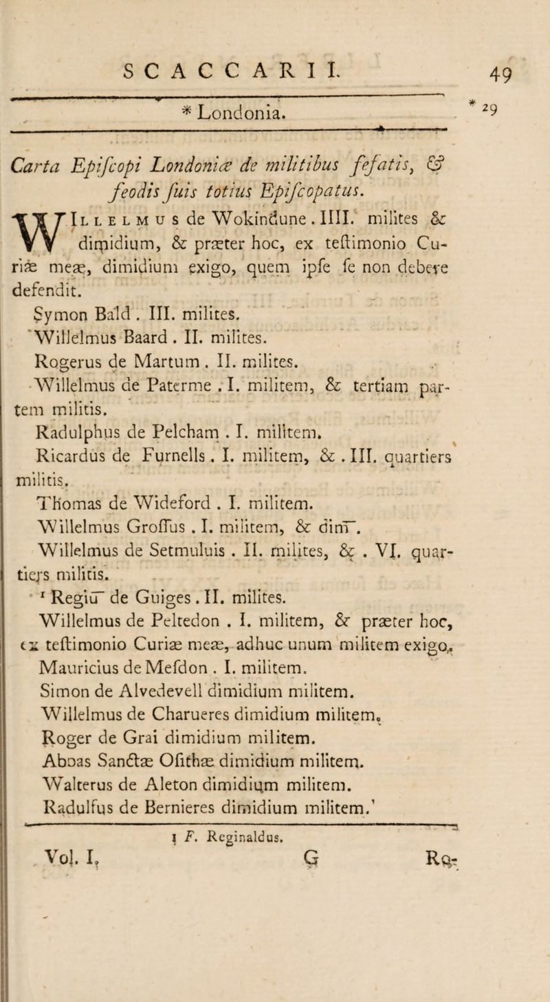 * Londonia. Carta Epifcopi Londonire de militibus fefatisi & feodis fids totius Epifcopatus. WjLLELMusdeWokindune.ini. milites & dirpidium, & praeter hoc, ex teftimonio Cu- ri^e meae, dimidium exigo, quem ipfe Te non debere defendit. / Symon Bald . III. milites. Willelmus Baard . II. milites. Rogerus de Martum. II. milites. ■Willelmus de Patcrme . I. militem, & tertiam par¬ tem militis. Radulphus de Pelcham . I. militem. Ricardus de Furnells. I. militem, & .III. cuartiers militis. Thomas de Wideford . I. militem. Willelmus Groflus . I. militem, & dinT. WYlIelmus de Setmuluis . II. milites, & . VI. quar- tiq*s militis. 1 Regiu de Guiges . II. milites. Willelmus de Pcltedon . I. militem, &■ praeter hoc, ei teftimonio Curise meae, adhuc unum militem exigo,. Mauricius de Mefdon . I. militem. Simon de Alvedevell dimidium militem. Willelmus de Charueres dimidium militem. Roger de Grai dimidium militem. Aboas Sandlae Ofithae dimidium militem. Walterus de Aleton dimidium militem. Radulfus de Bernieres dimidium militem.’ 29 VoJ. I? I F. Reginaldus. G