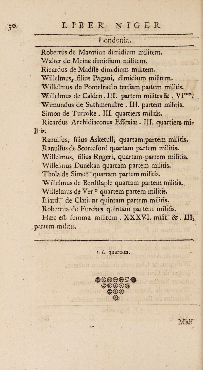 LIB ER N L'G E R Londonia. Robertus de Marmiun dimidium militem. Walter de Meine dimidium militem. Rieardus de Madfle dimidium militem. Willelmus,. filius Pagani, dimidium militem. W i Helmus de Pontefra&amp;o tertiam partem militis. Willelmus de Calden. III; partem milites 8c . VP*^ Wimundus de Suthmeniftre . III. partem militis. Simon de Turroke . III. quartiers militis. Rieardus Archidiaconus Effexias. III. quartiers mt? litis. Ranulfus, filius Asketullj quartam partem militis. Ranulfus de Seorteford quartam partem militis. WHllelmus, filius Rogeri, quartam partem militis^ Willelmus Dunekan quartam partem militis. Thola de SimefT quartam partem militis. 'Willelmus de Berdftaple quartam partem militis., Willelmus de Ver 1 quartern partem militis. Liard~ de Clatiunt quintam partem militis. Robertus de Furches quintam pattern militis. Haec efl fumma militum . XXXVI. miliF &amp;. Illi * ■ * • • * partem militis.