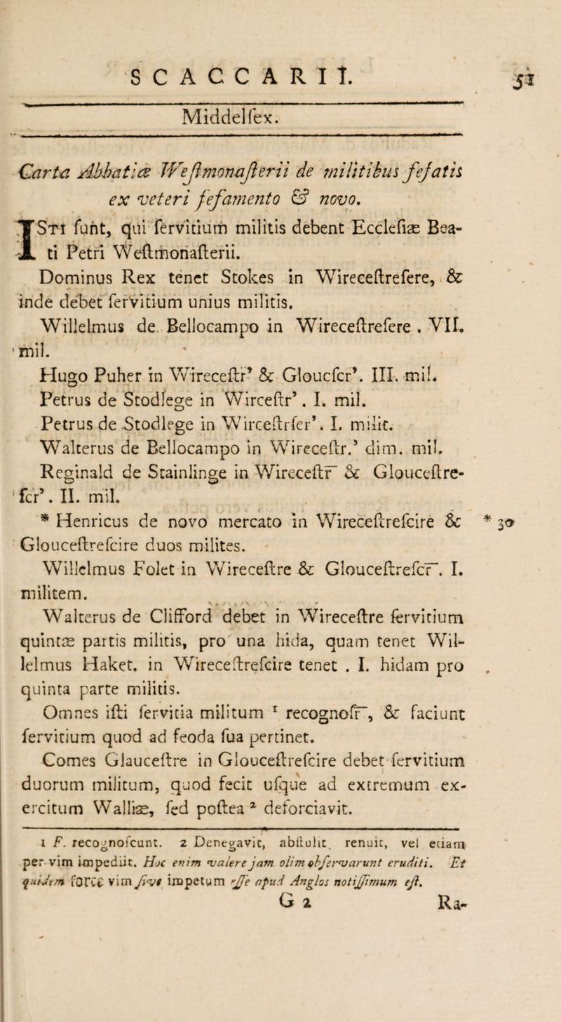 Middelfex. Sl Carta Abbatia JVeJlmonaJlerii de militibus fejat is ex veteri fefamento & novo. ISti funt, quiTervitium militis debent Ecciefiae Bea¬ ti Petri Weflmonafterii. Dominus Rex tenet Stokes in Wireceftrefere, & inde debet ferVitium unius militis. Willelmus de Bellocampo in Wireceftrefere . VII. •mil. Hugo Puher in Wireceftr’ & Gloucfcr’. III. mi!. Petrus de Stodlege in Wirceftr’. I. mil. Petrus de Stodlege in Wircetlrfer*. I. milk. Walterus de Bellocampo in Wireceftr.5 dim. mil. Reginald de Stainlinge in WireceflF Sc Glouceftre- 1 fcr5. II. mil. r * Henricus de novo mercato in Wireceftrefcire Sc Glouceftrefcire duos milites. Willelmus Folet in Wireceftre Sc GlouceftrefcF. I. militem. Walterus de Clifford debet in Wireceflre fervitium quintae partis militis, pro una hida, quam tenet Wil¬ lelmus Haket. in Wireceftrefcire tenet . I. hidam pro quinta parte militis. Omnes ifti fervida militum 1 recognoff, Sc faciunt fervitium quod ad feoda fua pertinet. Comes Glauceftre in Glouceftrefcire debet fervitium x i duorum militum, quod fecit ufque ad extremum ex¬ ercitum Wallrae, fed poftea 2 delorciavit. i F. recognofcunt. 2 Denegavit, abiiuht, renuic, vel eciam per- vim impediit. Hoc enim 'valere jam ohmohferajarunt eruditi. Et fuiJem fortt vim ft-vt impetum 'Jfte afud Anglos notijjimum eft. G i Ra-