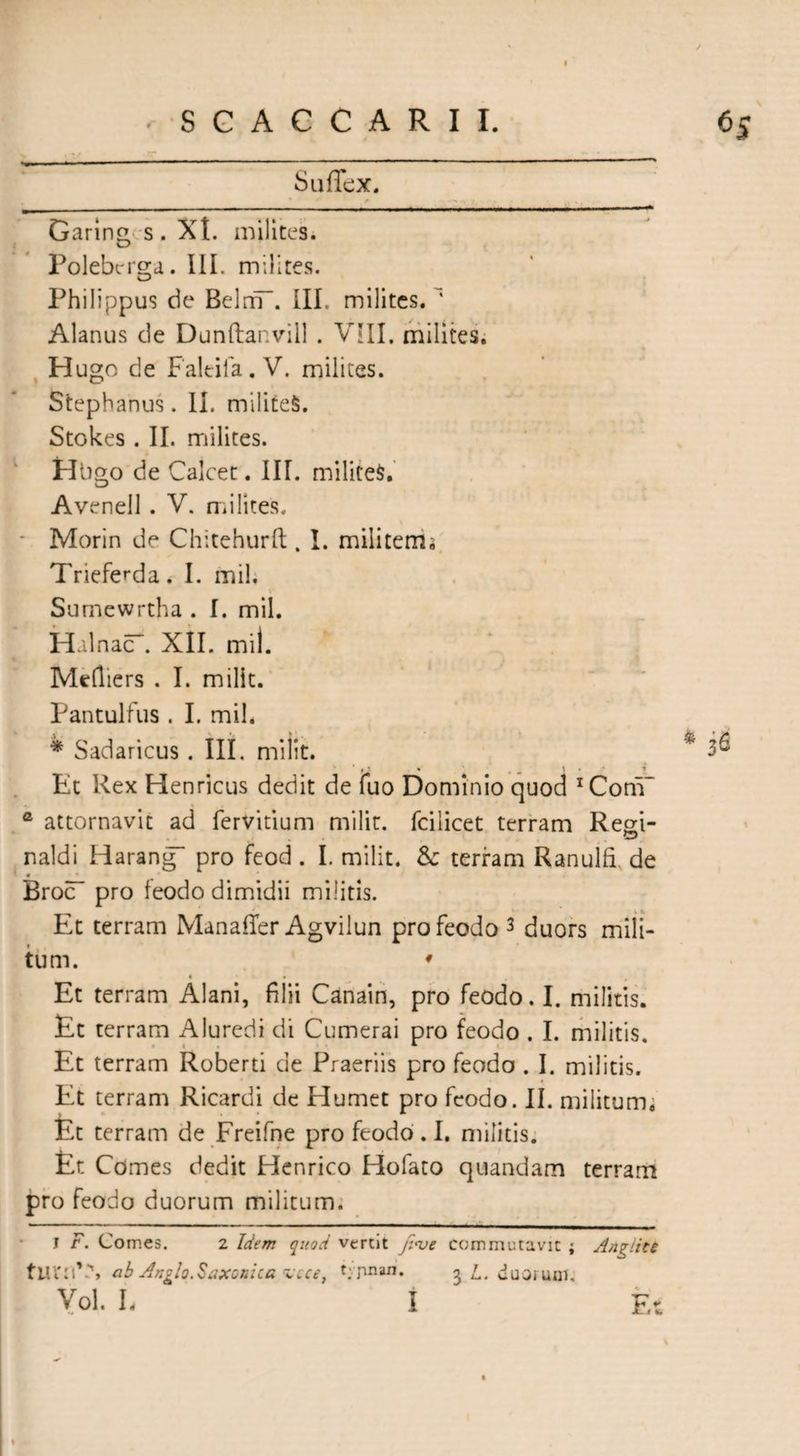 / SGACCARII. 65 Suffex. Garin£ s . Xt. milites. Polebrrga. III. milites. Philippus de BelnT. III. milites. Alarms de Dunftanvill . VIII. milites. Hugo de Faltifa. V. milites. Stephanus. II. militeS. Stokes . II. milites. Hbgo de Calcet. III. militeS. Avenell . V. milites. - Morin de Chitehurft . I. militems Trieferda. I. mil. Sumewrtha . I. mil. HalnacT. XII. mil. Mefliers . I. milit. Pantulfus . I. mil. * Sadaricus . III. milit. Et Rex Henricus dedit de fuo Dominio quod 1 * Com” a attornavit ad fervitium milit. fcilicet terram Resi- naldi Harang~ pro feod . I. milit. & terram Ranulfi de * Broc~ pro feodo dimidii militis. Et terram Manaffer Agvilun pro feodo 3 duors mili¬ tum. * 4 • Et terram Alani, filii Canain, pro feodo. I. militis. Et terram Aluredi di Cumerai pro feodo . I. militis. Et terram Roberti de Praeriis pro feodo . I. militis. Et terram Ricardi de Humet pro feodo. II. militum; Et terram de Freifne pro feodo. I. militis. Et Comes dedit Henrico Hofato quandam terram pro feodo duorum militum. I F. Comes. 2 Idem quod vertit fi<ve commutavit ; Angiiti tiU'nV\ ab Anglo.Saxonica vcce, typnan. 3 L. duorum. Vol. L I Et > %