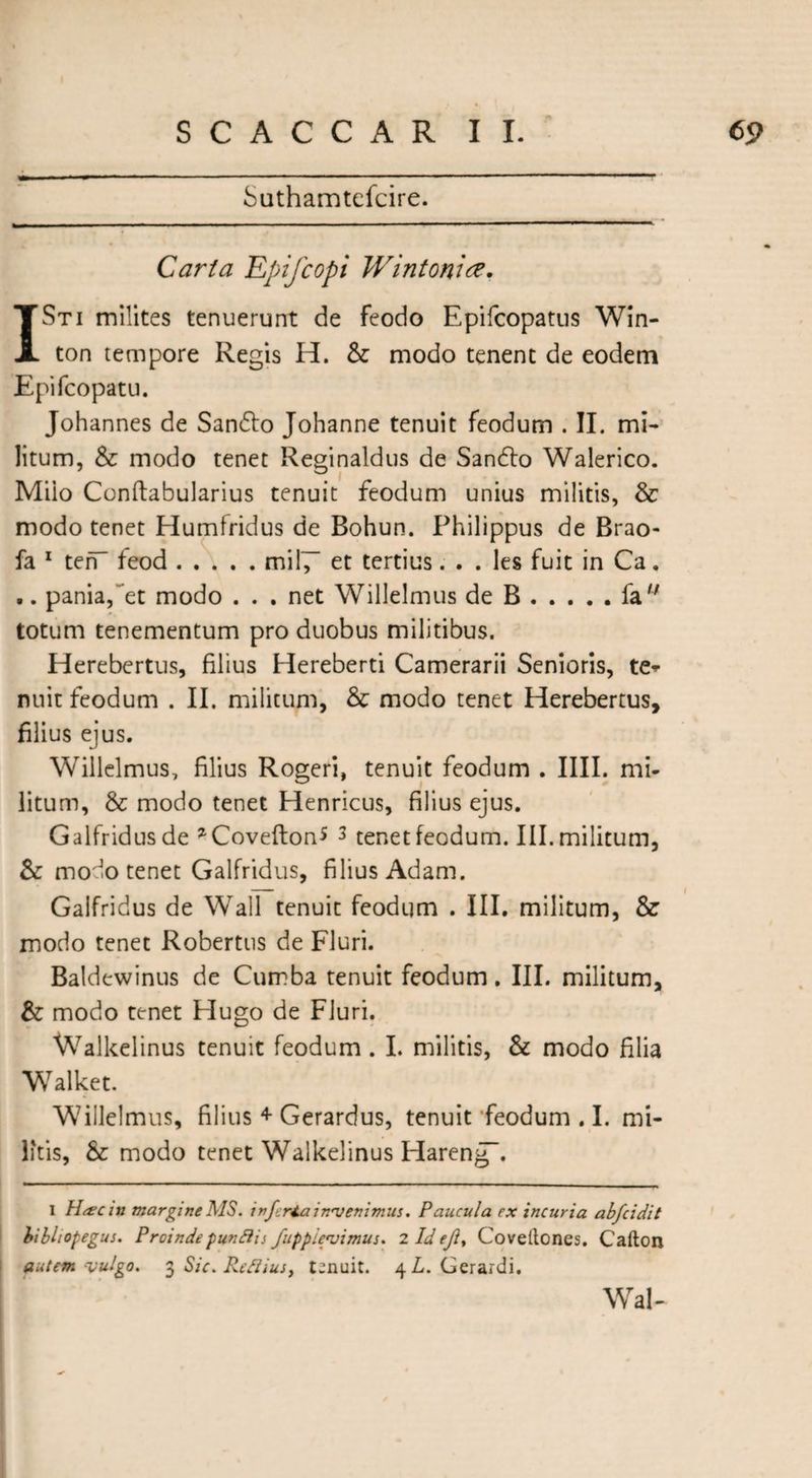 Suthamtefcire. Carta Epifcopi Wintomce. I St i milites tenuerunt de feodo Epifcopatus Win- ton tempore Regis H. & modo tenent de eodem Epifcopatu. Johannes de Sandto Johanne tenuit feodum . II. mi¬ litum, & modo tenet Reginaldus de Sandto Walerico. Miio Conftabularius tenuit feodum unius militis, & modo tenet Humfridus de Bohun. Philippus de Brao- fa 1 ten feod.mil7~ et tertius. . . les fuit in Ca. ,. pania,~et modo . . . net Willelmus de B.fa totum tenementum pro duobus militibus. Herebertus, filius Hereberti Camerarii Senioris, te* nuit feodum . II. militum, & modo tenet Herebertus, filius ejus. Willelmus, filius Rogeri, tenuit feodum . IIII. mi¬ litum, & modo tenet Henricus, filius ejus. Galfridusde *Covefton* 3 tenet feodum. III. militum, & modo tenet Galfridus, filius Adam. Galfridus de Wall tenuit feodum . III. militum, & modo tenet Robertus de Fluri. Baldewinus de Cumba tenuit feodum. III. militum, & modo tenet Hugo de Fluri. Walkelinus tenuit feodum . I. militis, & modo filia Walket. Willelmus, filius + Gerardus, tenuit ’feodum . I. mi¬ litis, & modo tenet Walkelinus Hareng”. i H&cin margine MS. inferia invenimus. Paucula cx incuria abfeidit bibhopegus. Proindepunftis fupplevimus. 2 Idefl, Coveltones. Cafton autem vulgo. 3 Sic.Reflius, tenuit. 4 L. Gerardi. Wal- -