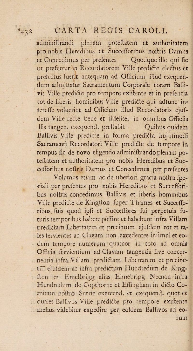 adminiftrandi plenam poteftatem et authoritatem pro nobis Heredibus et Succefforibus noftris Damus et Concedimus per prefentes Quodque ille qui fic ut prefertur in Recordatorem Ville predicte eledtus et prefedtus fuerit antequam ad Officium illud exequen- dum admittatur Sacramentum Corporale coram Balli- vis Ville predidle pro tempore exiftente et in prefencia tot de liberis hominibus Ville predidte qui adtunc in- tereffe voluerint ad Officium illud Recordatoris ejuf- dem Ville re61 e bene et fideliter in omnibus Officiis Ilis tangen. exequend, preftabit Quibus quidem Ballivis Ville predidte in forma predidta hujiifmodi Sacramenti Recordatori Ville predidle de tempore in tempus fic de novo eligendo adminiftrando plenam po¬ teftatem et authoritatem pro nobis Heredibus et Suc- cefforibus noftris Damus et Concedimus per prefentes Volumus etiam ac de uberiori gracia noftra fpe- ciali per prefentes pro nobis Heredibus et Succeffori- bus noftris concedimus Ballivis et liberis hominibus Ville predidte de Kingfton fuper Thames et Succeffo- ribus fuis quod ipfi et Succeftores fui perpetuis fu¬ turis temporibus habere poffimt et habebunt infra Villam predidtam Libertatem et precintum ejufdem tot et ta¬ les fervientes ad Clavam non excedentes inftmul et eo¬ dem tempore numerum quatuor in toto ad omnia Officia fervientium ad Clavam tangentia five concer¬ nentia infra Villam predidtam Libertatem et precinc- tu ejufdem ac infra predidtum Hundredum de King¬ fton et Emelbrigg alias Elmebrigg Necnon infra Hundredum de Copthorne et Effingham in didto Co¬ mitatu noftro Surrie exercend. et exequend. quot et quales Ballivos Ville predidte pro tempore exiftente melius videbitur expedire per eofdera Ballivos ad eo¬ rum