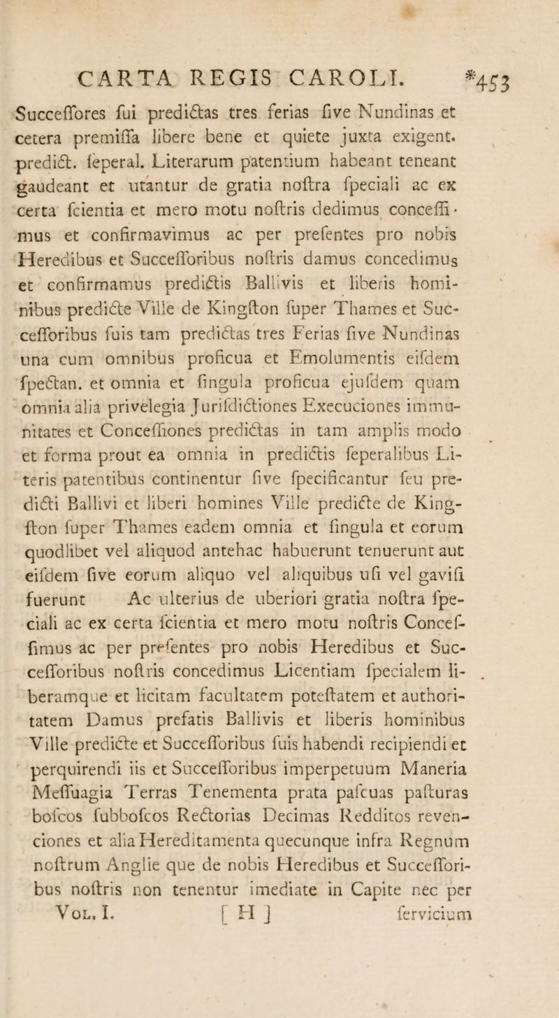 Succeffores fui predidas tres ferias five Nundinas et cetera premiffa libere bene et quiete juxta exigent, predid. feperal. Literarum patentium habeant teneant gaudeant et utantur de gratia noftra fpeciali ac ex certa fcientia et mero motu noftris dedimus concefti* « mus et confirmavimus ac per prefentes pro nobis Heredibus et Succefforibus noftris damus concedimus et confirmamus predidis Ballivis et liberis homi¬ nibus predide Ville de Kingfton fuper Thames et Suc¬ cefforibus fuis tam predidas tres Ferias five Nundinas una cum omnibus proficua et Emolumentis eifdem fpedan. et omnia et fingula proficua ejufdem quam omnia alia privelegia Jurifdidiones Execuciones immu¬ nitates et Conceffiones predidas in tam amplis modo et forma prout ea omnia in predidis feperalibus Li¬ teris patentibus continentur five fpecificantur fcu pre- didi Ballivi et liberi homines Ville predide de King¬ fton luper Thames eadem omnia et fingula et eorum quodlibet vel aliquod antehac habuerunt tenuerunt aut eifdem five eorum aliquo vel aliquibus ufi vel gavifi fuerunt Ac ulterius de uberiori gratia noftra fpe¬ ciali ac ex certa fcientia et mero motu noftris Concef- fimus ac per prefentes pro nobis Heredibus et Suc- cefforibus noftris concedimus Licentiam fpecialem li- beramque et licitam facultatem poteftatem et authori- tatem Damus prefatis Ballivis et liberis hominibus Ville predide et Succefforibus fuis habendi recipiendi et perquirendi iis et Succefforibus imperpetuum Maneria Meffuagia Terras Tenementa prata pafcuas pafturas bofcos fubbofcos Redorias Decimas Redditos reven- ciones et alia Hereditaments quecunque infra Regnum noftrum Anglie que de nobis Heredibus et Succeffori- bus noftris non tenentur i mediate in Capite nec per