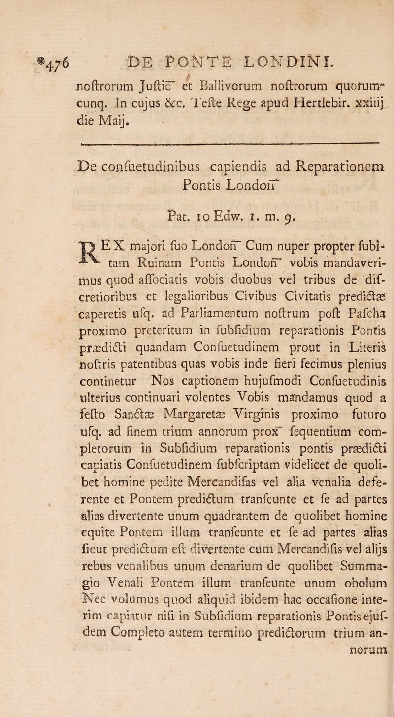 _i noftrorum Juftic et Ballivorum noftrorum quorum04 cunq. In cujus &amp;c. Tefte Rege apud Hertlebir. xxiiij die Maij. De confuetudinibus capiendis ad Reparationem Pontis LondoiT Pat. io Edw. i. m. 9. |1 EX majori fuo London- Cum nuper propter fubi- tam Ruinam Pontis LondoiT vobis mandaveri¬ mus quod affociatis vobis duobus vel tribus de dif- cretioribus et legalioribus Civibus Civitatis predict caperetis ufq. ad Parliamentum noftrum poft Pafcha proximo preteritum in fubfidium reparationis Pontis praedidli quandam Confuetudinem prout in Liceris noftris patentibus quas vobis inde fieri fecimus plenius continetur Nos captionem hujufmodi Confuetudinis ulterius continuari volentes Vobis mandamus quod a i e fio Sancis Margarets Virginis proximo futuro ufq. ad finem trium annorum prox fequentium com¬ pletorum in Subfidium reparationis pontis prasdidi capiatis Confuetudinem fubfcriptam videlicet de quoli¬ bet homine pedite Mercandifas vel alia venalia defe¬ rente et Pontem predidum tranfeunte et fe ad partes alias divertente unum quadrantem de quolibet homine equite Pontem illum tranfeunte et fe ad partes alias ficut predidum efi divertente cum Mercandifis vel alijs rebus venalibus unum denarium de quolibet Su m ma¬ gi o Venali Pontem illum tranfeunte unum obolum Nec volumus quod aliquid ibidem hac occafione inte¬ rim capiatur nifi in Subfidium reparationis Pontis ejufi¬ dem Completo autem termino predidorum trium an-