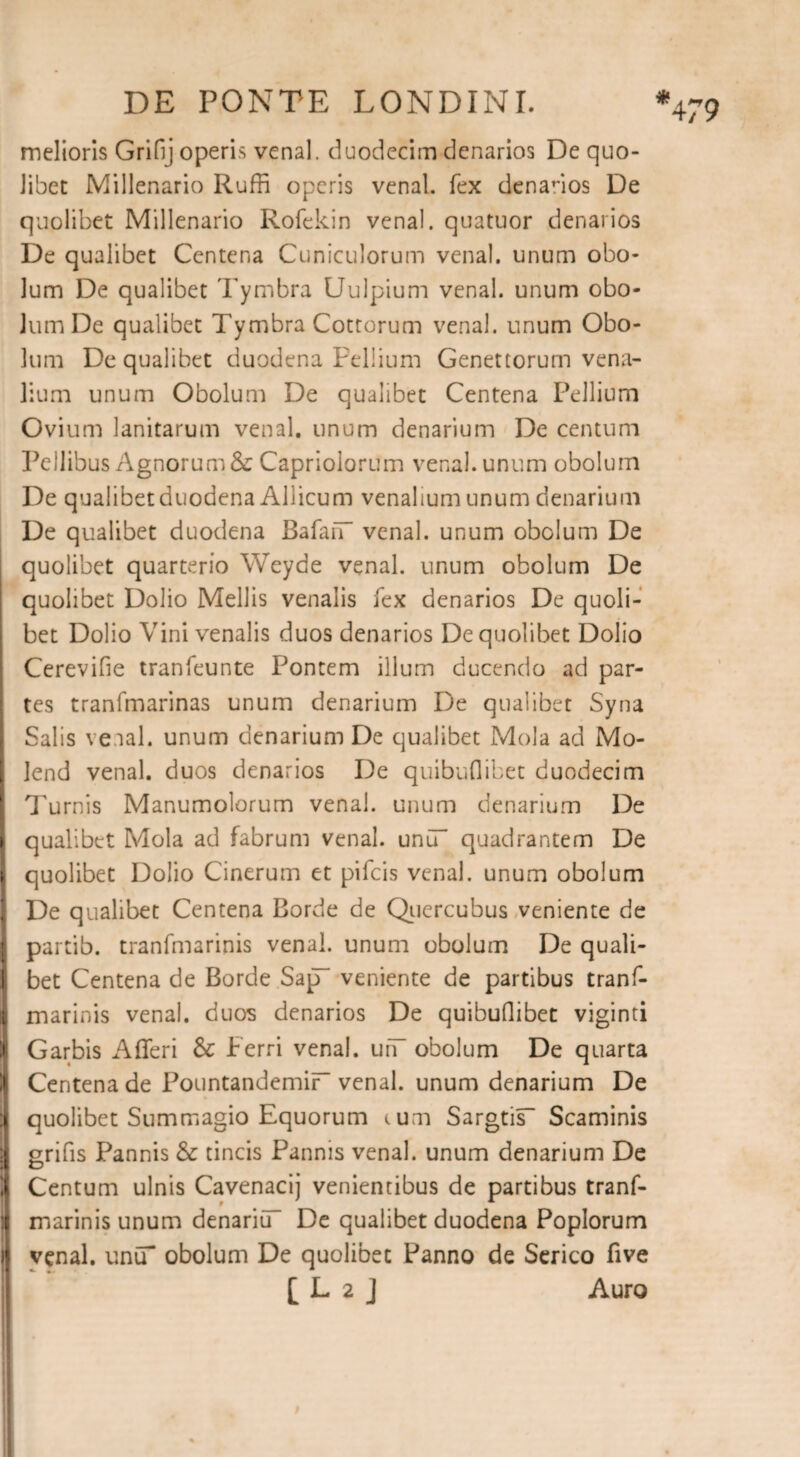 melioris Grifij operis vena), duodecim denarios De quo¬ libet Millenario Ruffi operis venal, fex denanos De quolibet Millenario Rofekin venal, quatuor denarios De qualibet Centena Cuniculorum venal, unum obo¬ lum De qualibet Tymbra Uulpium venal, unum obo¬ lum De qualibet Tymbra Cottorum venal, unum Obo¬ lum De qualibet duodena Pellium Genettorum vena¬ lium unum Obolum De qualibet Centena Pellium Ovium lanitarum venal, unum denarium De centum Pellibus Agnorum & Capriolorum venal, unum obolum De qualibet duodena Allicum venalium unum denarium De qualibet duodena BafaiT venal, unum obolum De quolibet quarterio Weyde venal, unum obolum De quolibet Dolio Mellis venalis fex denarios De quoli¬ bet Dolio Vini venalis duos denarios De quolibet Dolio Cerevifie tranfeunte Pontem illum ducendo ad par¬ tes tranfmarinas unum denarium De qualibet Syna Salis ve.ial. unum denarium De qualibet Mola ad Mo- lend venal, duos denarios De quibuflibet duodecim Turnis Manumolorum venal, unum denarium De qualibet Mola ad fabrum venal. unCT quadrantem De quolibet Dolio Cinerum et pifeis venal, unum obolum De qualibet Centena Borde de Quercubus veniente de partib. tranfmarinis venal, unum obolum De quali¬ bet Centena de Borde SapT veniente de partibus tranf¬ marinis venal, duos denarios De quibuflibet viginti Garbis Afferi & Ferri venal. uiT obolum De quarta Centena de PountandemiF venal, unum denarium De quolibet Summagio Equorum tum Sargtis- Scaminis grifis Pannis & tincis Pannis venal, unum denarium De Centum ulnis Cavenacij venientibus de partibus tranf¬ marinis unum denariGT De qualibet duodena Poplorum venal. uniT obolum De quolibet Panno de Serico five [ L 2 J Auro