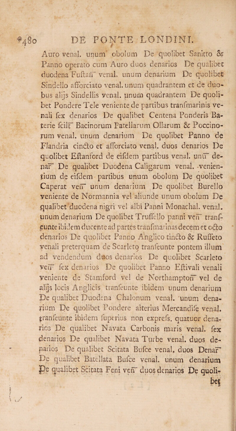 #480 DE PO^TE LONDINL Auro venal, unum' obolum De quolibet Sanitto & Panno operato cum Auro duos denarios De qualibet duodena Fuftarf venal, unum denarium De quolibet Sindello afrorciato venal, unum quadrantem et de duo¬ bus alijs Sindellis venal, pnurn quadrantem De quoli¬ bet Pondere Teie veniente de partibus tranfmarinis ve¬ nali fex denarios De qualibet Centena Ponderis Ba- terie fcilF Bacinorum patellarum Ollarum & Poccino- rum venal, unum denarium De quolibet Panno de Flandria cindto et afforciato venal, duos denarios De quolibet Eftanford de eifdem partibus venal. uniT de- jiaF De qualibet Duodena Caligarum venal, -venien¬ tium de eifdem partibus unum obolum De quolibet Caperat ven unum denarium De quolibet Burello veniente de Normannia vel aliunde unum obolum De qualibet duodena nigri vel albi Panni Monachal, venal, unum denarium De quolibet Truffello panni vefT tranf- punte ibidem ducente ad partes tranfmarinas decem et odio denarios De quolibet Panno Ahglico tindlo & Ruffeto venali preterquam de Scarleto tranfeunte pontem illum ad vendendum duos denarios De quolibet Scarleto veiF fex denarios De quolibet Panno Eftivali venali veniente de Stamford vel de Northampton vel de alijs Jocis Anglicis tranfeunte ibidem unum denarium De qualibet Duodena Chalonum venal.'unum dena¬ rium De quolibet Pondere alterius Mercandife venal, franfeunte ibidem fuperius non exprefs. quatuor dena¬ rios De qualibet Navata Carbonis maris venal, fex denarios De qualibet Navata Turbe venal, duos de- parios De qualibet Scitata Bufce venal, duos DenaF De qualibet Batellata Bufce venal, unum denarium Pe qualibet Scitata Feni vefT duos denarios De quoli-