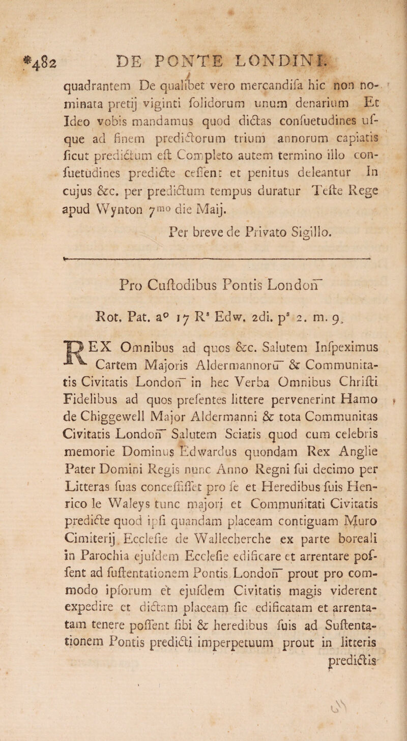 quadrantem De qualibet vero mercandifa hic non no¬ minata pretij vjginti folidorum unum denarium Et Ideo vobis mandamus quod dictas confuetudines uf- que ad finem predidorum trium annorum capiatis ficut prcdidtum efl Completo autem termino illo con¬ fuetudines predide ceffent et penitus deleantur In cujus &c. per predidum tempus duratur Te ite Rege apud Wynton 7^0 die Maij. Fer breve de Privato Sigillo. Pro Cuftodibus Pontis London Rot. Pat. a0 17 Rs Edw. edi. ps 2. m. cp REX Omnibus ad quos &c. Salutem Infpeximus Cartem Majoris AldermannorCT & Communita¬ tis Civitatis London- in bee Verba Omnibus Chrifti Fidelibus ad quos prefentes littere pervenerint Hamo t de Chiggewell Major Aldermanni & tota Communitas Civitatis London Salutem Sciatis quod cum celebris memorie Dominus Ed ward us quondam Rex Anglie Pater Domini Regis nunc Anno Regni fui decimo per Litteras fuas conceffiffet pro fe et Heredibus fuis Hen¬ rico le Waleys tunc majori et Communitati Civitatis predide quod ipfi quandam placeam contiguam Muro Cimlterij Ecclefie de Wallecherche ex parte boreali in Parochia ejufdem Ecclefie edificare et arrentare pof- fent ad fuftentationem Ponds London prout pro com¬ modo ipforum et ejufdem Civitatis magis viderent expedire et didam placeam fic edificatam et arrenta- tam tenere pofifent libi & heredibus fuis ad Suftenta- tionem Pontis predidi imperpetuum prout in litteris predidls- 1