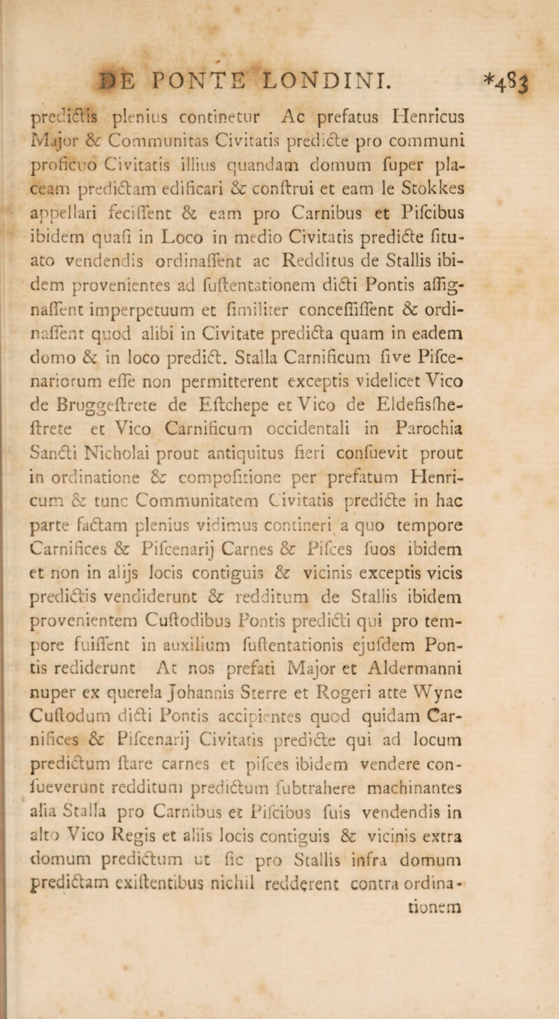 predidis plenius continetur Ac prefatus Henrlcus Major &: Communitas Civitatis predide pro communi proficuo Civitatis illius quandam domum fuper pla¬ ceam pfedidam edificari & conftrui et eam le Stokkes appellari fee i fient & eam pro Carnibus et Pifcibus ibidem quafi in Loco in medio Civitatis predide fitu- ato vendendis ordinafient ac Redditus de Stallis ibi¬ dem provenientes ad fuftentationem didi Pontis afiig- nafient imperpetuum et fimiliter conceflifient & ordi- naflent quod alibi in Civitate predida quam in eadem domo & in loco predid. Stalla Carnificum five Pifce- nariorum efie non permitterent exceptis videlicet Vico de Bruggeftrete de Eilchepe et Vico de Eldefisfhe- flrete et Vico Carnificum occidentali in Parochia Sandi Nicholai prout antiquitus fieri confuevit prout in ordinatione & compofitione per prefatum Elenri- cum & tunc Communitatem Civitatis predide in hac parte fadam plenius vidimus contineri a quo tempore Carnifices & Pifcenarij Carnes & Pifces fuos ibidem et non in alijs Jocis contiguis & vicinis exceptis vicis predidis vendiderunt & redditum de Stallis ibidem provenientem Cufiodibua Pontis predidi qui pro tem¬ pore fuifient in auxilium fufientationis ejufdem Pon¬ tis rediderunt At nos prefati Major et Aldermanni nuper cx querela Johannis Sterre et Rogeri atte Wyne Cuftodum didi Pontis accipientes quod quidam Car¬ nifices & Pifcenarij Civitatis predide qui ad locum predidum ftare carnes ct pifces ibidem vendere con- fueverunt redditum predidum fubtrahere machinantes alia Stalla pro Carnibus et Pifcibus fuis vendendis in alto Vico Regis et aliis locis contiguis & vicinis extra domum predidum ut fic pro Stallis infra domum predidam exiftentibus nichil redderent contra ordina*