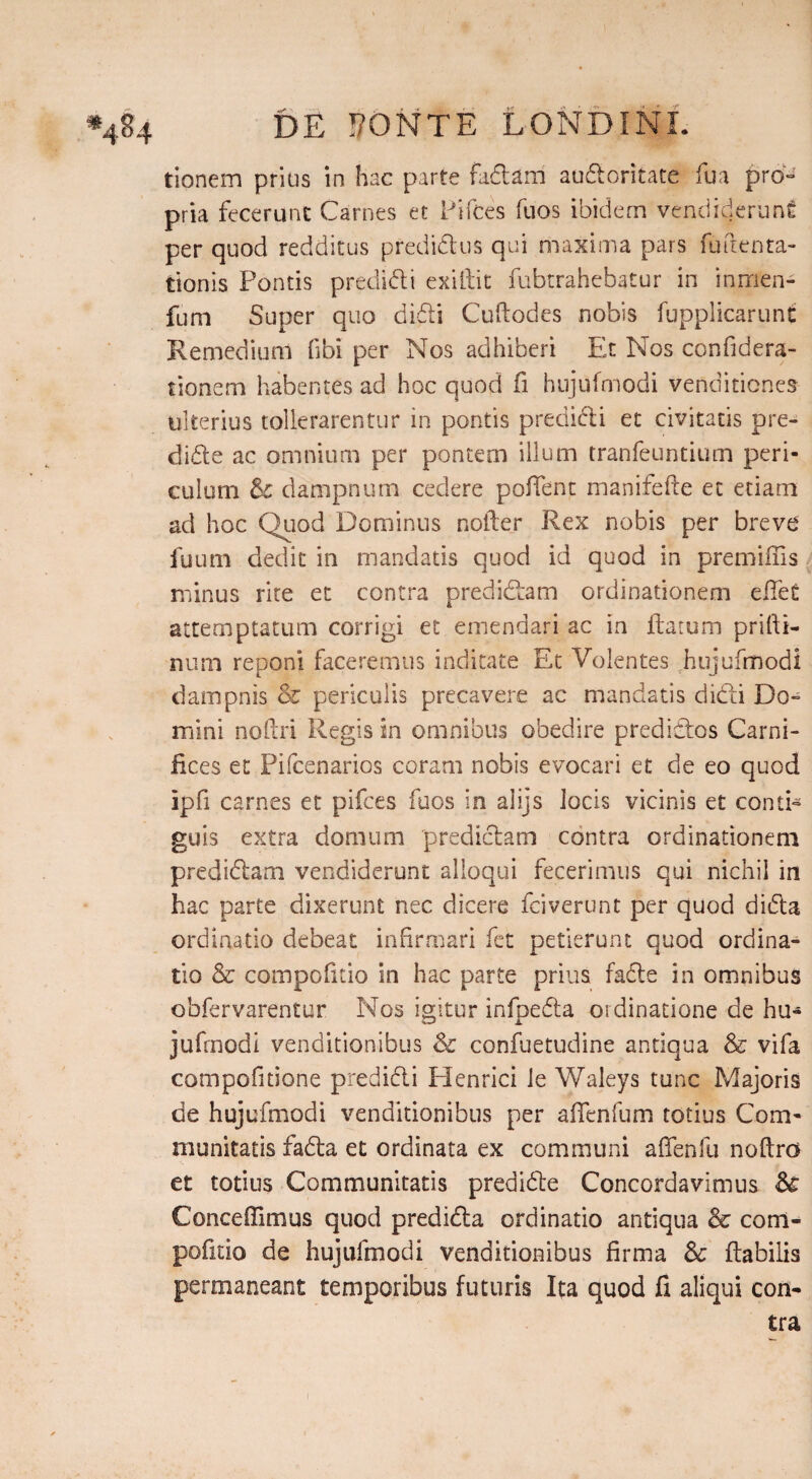 tionem prius in hac parte fadUrri audoritate fua pro» pria fecerunt Carnes et Pifces fuos ibidem vendiderunt per quod redditus predidus qui maxima pars futlenta- tionis Pontis predidi exiftit fubtrahebatur in inirien- fum Super quo didi Cuftodes nobis fupplicarunt Remedium fibi per Nos adhiberi Et Nos confidera- tionem habentes ad hoc quod fi hujufmodi venditiones ulterius tollerarentur in pontis predidi et civitatis pre¬ clude ac omnium per pontem illum tranfeuntium peri¬ culum &c dampnum cedere poffent manifefte et etiam ad hoc Quod Dominus noder Rex nobis per breve fuum dedit in mandatis quod id quod in premiffis minus rite et contra predidam ordinationem diet attemptatum corrigi et emendari ac in flatum prilli- num reponi faceremus indicate Et Volentes hujufmodi dampnis & periculis precavere ac mandatis didi Do¬ mini noftri Regis in omnibus obedire predidos Carni¬ fices et Pifcenarios coram nobis evocari et de eo quod ipfi carnes et pifces fuos in alijs locis vicinis et conti¬ guis extra domum predidam contra ordinationem predidam vendiderunt alloqui fecerimus qui nichil in hac parte dixerunt nec dicere faverunt per quod dida ordinatio debeat infirmari fet petierunt quod ordina¬ tio & compofitio in hac parte prius fade in omnibus obfervarentur Nos igitur infpeda ordinatione de hu¬ jufmodi venditionibus & confuetudine antiqua & vifa compofitione predidi Henrici le Waleys tunc Majoris de hujufmodi venditionibus per affenfum totius Com¬ munitatis fada et ordinata ex communi afifenfu noftro et totius Communitatis predide Concordavimus & Concedimus quod predida ordinatio antiqua & com¬ pofitio de hujufmodi venditionibus firma & flabilis permaneant temporibus futuris Ita quod fi aliqui con-