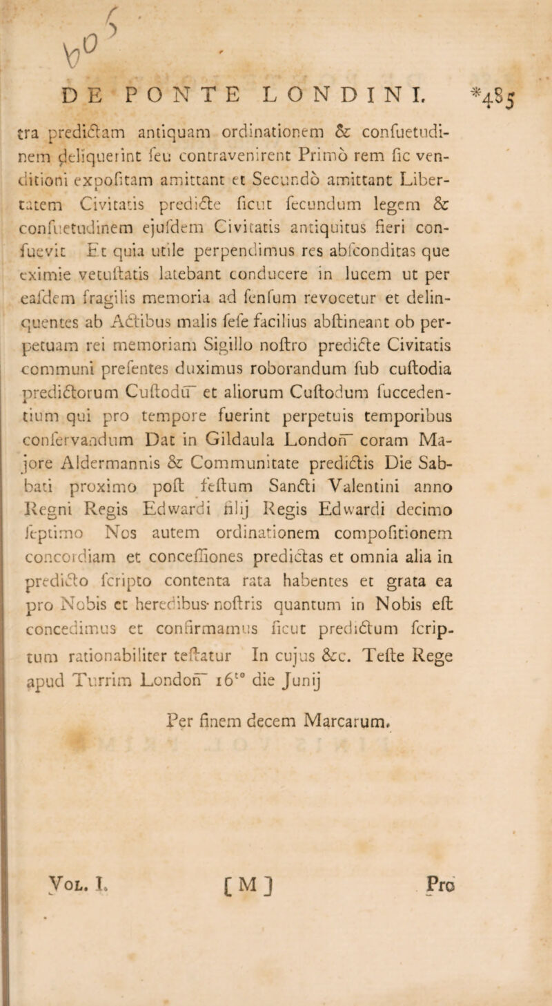 ''4-5 \P^ era predidam antiquam ordinationem &: confuetudi- nem deliquerint feu contravenirent Primd rem fic ven¬ ditioni exoofitam amittant et Secundo amittant Liber- 4 catena Civitatis predide ficut fecundum legem & confuetudinem ejufdem Civitatis antiquitus fieri con- fuevit Ft quia utile perpendimus res abfeonditas que eximie vetuftatis latebant conducere in lucem ut per eafdem fragilis memoria ad fenfum revocetur et delin¬ quentes ab Adtibus malis fele facilius abftineant ob per¬ petuam rei memoriam Sigillo noftro predide Civitatis communi prefentes duximus roborandum fub cuftodia predidorum CuftodiT et aliorum Cuftodum fucceden- tium qui pro tempore fuerint perpetuis temporibus confervandum Dat in Gildaula LondofT coram Ma¬ jore Aldermannis & Communitate predidis Die Sab¬ bati proximo poll feftum Sandi Valentini anno Regni Regis Edwardi rilij Regis Edwardi decimo ftptimo Nos autem ordinationem compofitionem concordiam et concefiiones predidas et omnia alia in predido feripto contenta rata habentes et grata ea pro Nobis ct heredibus* noftris quantum in Nobis e ft concedimus et confirmamus ficut predidum ferip- tum rationabiliter teftatur In cujus &c. Tefte Rege apud Turrim London- i6t0 die Junij Per finem decem Marcarum, Vol. L [M] Pro