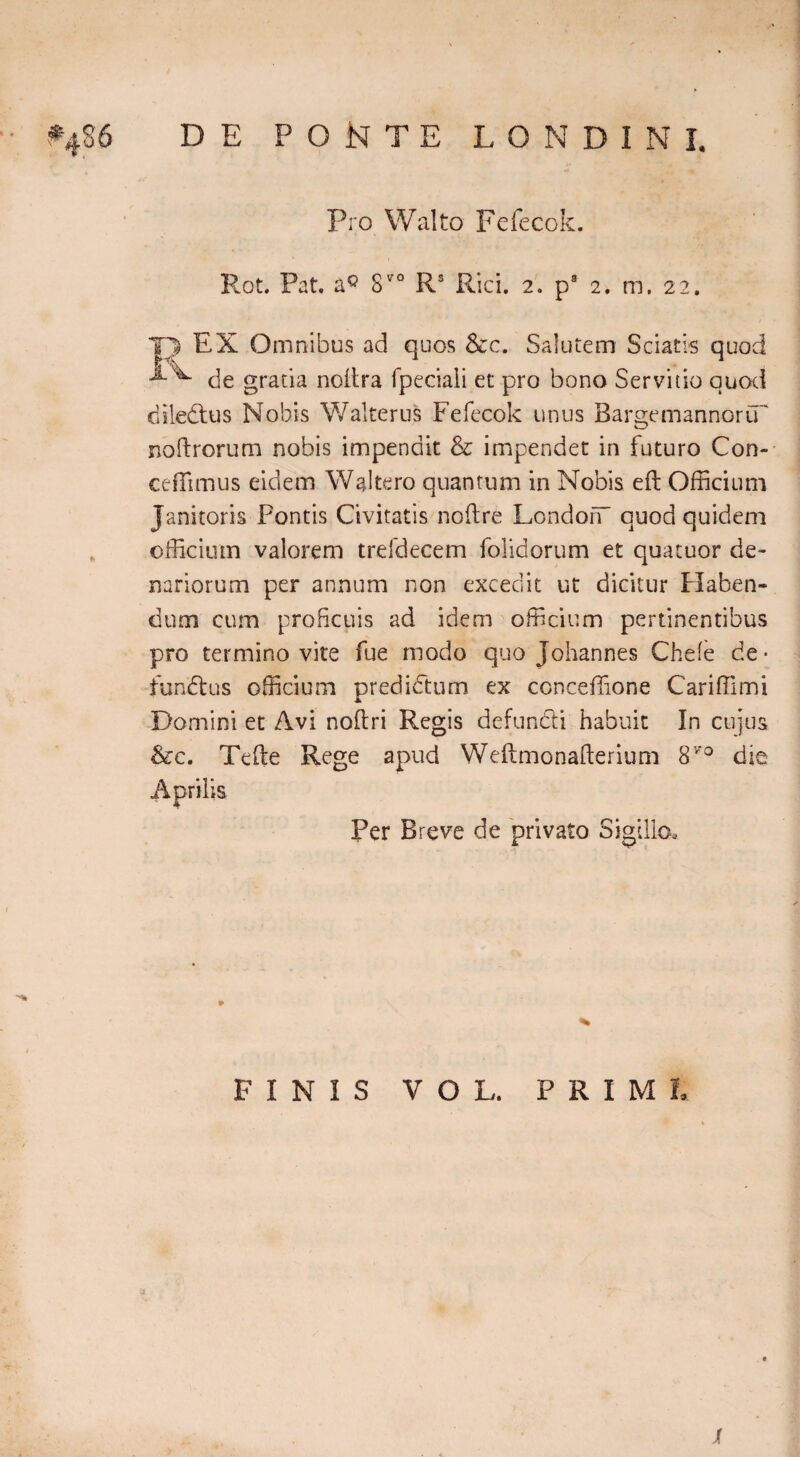 f486 DE PONTE LON DIN I. Pro Walto Fefecok. Rot. Pat. aQ 8V0 Rs Rici. 2. p9 2* m. 22. T> EX Omnibus ad quos &c. Salutem Sciatis quod de gratia noftra fpeciali et pro bono Servitio quod diledtus Nobis Walterus Fefecok unus BargemannorCT noftrorum nobis impendit & impendet in futuro Con- ceiTimus eidem Waltero quantum in Nobis eft Officium Janitoris Pontis Civitatis noftre LondoiT quod quidem officium valorem trefdecem folidorum et quacuor de¬ nariorum per annum non excedit ut dicitur Haben¬ dum cum proficuis ad idem officium pertinentibus pro termino vite fue modo quo Johannes Chefe de • fun eft us officium predidum ex conceffione Cariffimi Domini et Avi noftri Regis defundi habuit In cujus &c. Tefte Rege apud Weftmonafterium 8V'° die Aprilis Per Breve de privato Sigillo. FINIS VOL. PRIME jf