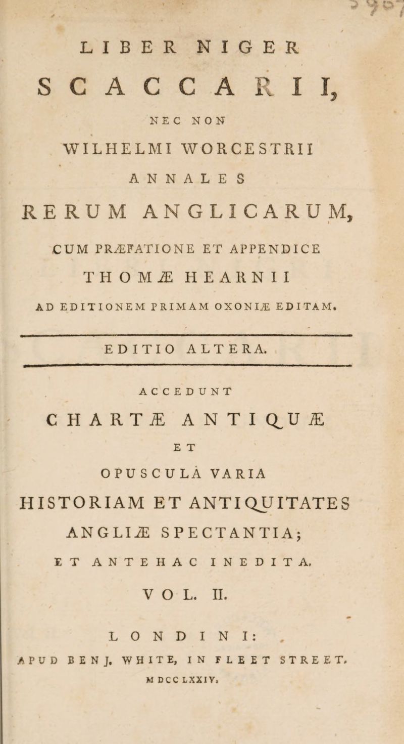 ,. ^ * f / LIBER NIGER SCACCARII, NEC NON % WILHELMI WORCESTRII ANNALES RERUM ANGLICARUM, CUM PRAEFATIONE ET APPENDICE THOMiE HEARNII AD EDITIONEM PRIMAM OXONI^ EDITAM. EDITIO ALTE RA. ACCEDUNT CHARTI ANTIQUI E T OPUSCULA VARIA HISTORIAM ET ANTIQUITATES ANGLIiE SPECTANTIA; ET ANTEHAC INEDITA, V O L. II. m L O N D I N I : APUD BENJ, WHITE, IN FLEET STREET. M DCCLXXIV,