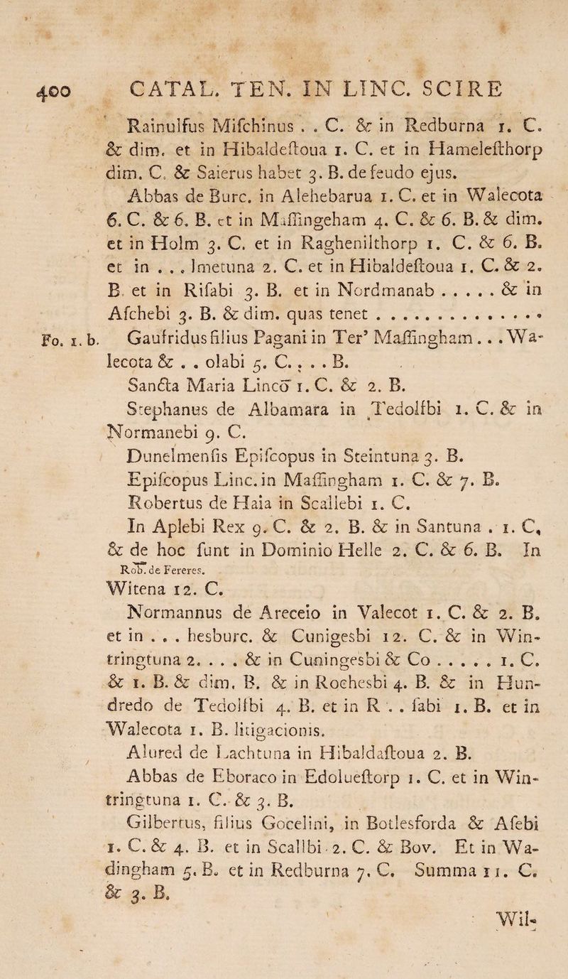 Fo. i. CATAL, TEN. IN LING. SCIRE Rainulfus Mifchinus . . C. & in Redburna i. C. & dim. et in Hibald-eftoua i. C. et in Hamelefthorp dim. C. & Saierus habet 3. B. defeudo ejus. Abbas de Bure, in Alehebarua 1. C. et in Walecota 6. C. & 6. B. ct in Maffingeham 4. C. & 6. B. & dim. et in Holm 3. C. et in Raghenilthorp 1. C. & 6. B. et in . . * Imetuna 2. C. et in Hibaldeftoua 1. C. & 2. B et in Rifabi 3. B. et in Nordmanab.& in Afchebi 3. B. & dim. quas tenet. Gaufridus filius Pagani in Ter’ Mailingham.. .Wa¬ lecota & . . olabi 5. C. . . . B. Sandta Maria Lineo 1. C. & 2. B. Stephanas de Albamara in Tedolfbi 1- G. & in Normanebi 9. C. Dunelmenfis Epifcopus in Steintuna3. B. Epifcopus Line, in Mailingham 1. C. & 7. B„ Robertas de Haia in Scaliebi 1. C. In Aplebi Rex 9. C. & 2. B. & in Santuna . 1. C, & de hoc font in Dominio Helle 2. C. & 6. B. In Rob. be Fereres. Witena 12. C. Normannus de Areceio in Valecot 1. C. & 2. B. et in . . . besburc. & Cunigesbi 12. C. & in Win- tringtuna 2. ... & in Cuoingesbi & Co.1. C. & 1. B. & dim. B. & in Rochesbi 4. B. & in Hun- dredo de Tedolfbi 4. B. ct in R . . fabi x. B. et in Walecota 1. B. litigacionis. Alured de Lachtuna in Hibaldaftoua 2. B. Abbas de Eboraco in Edolueftorp 1. C. et in Win- tringtuna 1. C. & 3. B. Gilberrus, filius Gocelini, in Botlesforda & Afebi 1. C. & 4. B. et in Scallbi - 2. C. & Bov. Et in Wa- dingham 5. B. et in Redburna 7. C. Summa x 1. C. & 3. B, Wil-