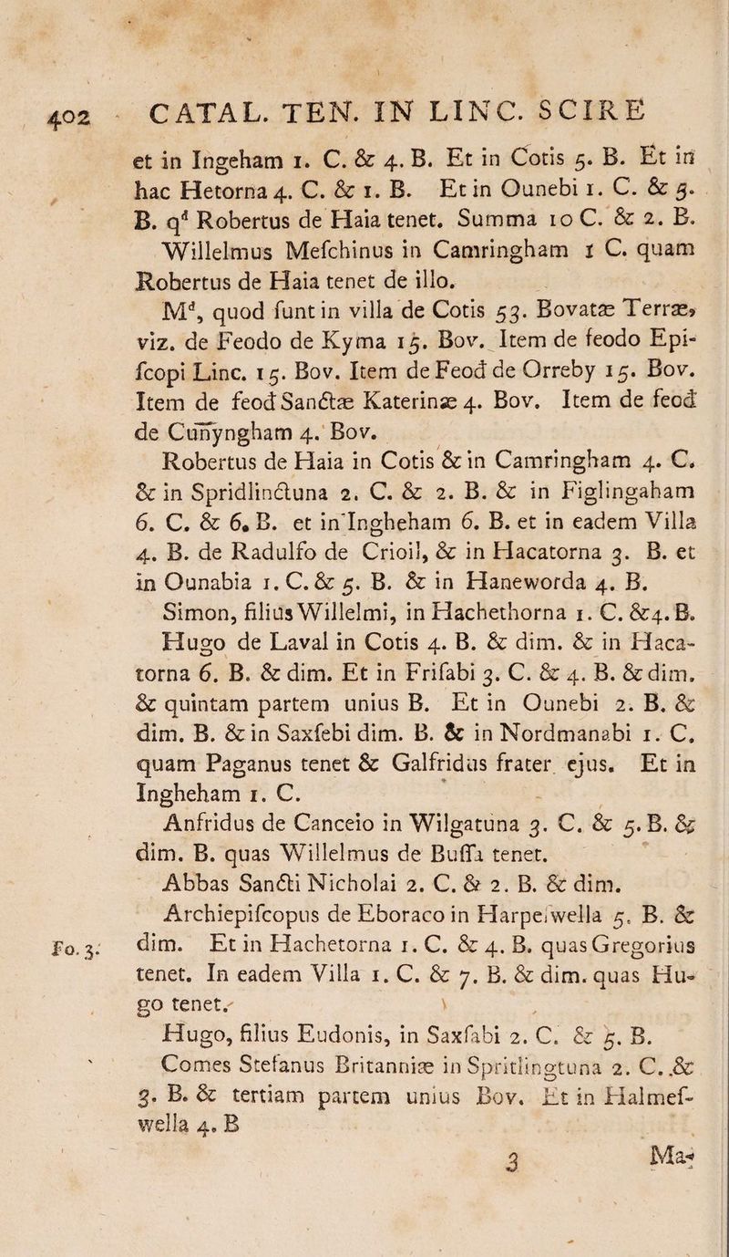 et in Ingeham i. C. & 4. B. Et in Cods 5. B. Et in hac Hetorna 4. C. & 1. B. Ec in Ounebi 1. C. & 5. B. qd Robertus de Haia tenet. Summa 10 C. & 2. B. Willelmus Mefchinus in Camringham 1 C. quam Robertus de Haia tenet de illo. Md, quod funtin villa de Cotis 53. Bovatas Terrae? viz. de Feodo de Kyma 15. Bov. Item de feodo Epi- fcopi Line. 15. Bov. Item deFeodde Orreby 15. Bov. Item de feodSandae Katerinas 4. Bov. Item de feed de Curfyngham 4. Bov. Robertus de Haia in Cods &rin Camringham 4. C. & in Spridlinduna 2. C. & 2. B. & in Figlingaham 6. C. & 6* B. et in'Ingheham 6. B. et in eadem Villa 4. B. de Radulfo de Crioil, & in Hacatorna 3. B. et In Ounabia 1. C. & 5. B. & in Haneworda 4. B. Simon, filius Willelmi, in Hachethorna 1. C. &4.B. Hugo de Laval in Cotis 4. B. & dim. & in Haca¬ torna 6. B. & dim. Et in Frifabi 3. C. & 4. B. &dim. & quintam partem unius B. Et in Ounebi 2. B. & dim. B. &in Saxfebi dim. B. & in Nordmanabi 1. C. quam Paganus tenet & Galfridus frater ejus. Et in Ingheham 1. C. Anfridus de Canceio in Wilgatuna 3. C. & 5. B. & dim. B. quas Willelmus de Buffi tenet. Abbas Sandi Nicholai 2. C. & 2. B. & dim. Archiepifcopus de Eboraco in Harpefwella 5, B. & F0.3: dim. Et in Hachetorna 1. C. & 4. B. quas Gregorius tenet. In eadem Villa 1. C. & 7. B. & dim. quas Hu¬ go tenets Hugo, filius Eudonis, in Saxfabi 2. C. & 5. B. Comes Stefanus Britanniae in Spritlingtuna 2. C..& 3. B. & tertiam partem unius Bov. Ft in Halmef- wella 4. B Ma* -j 3