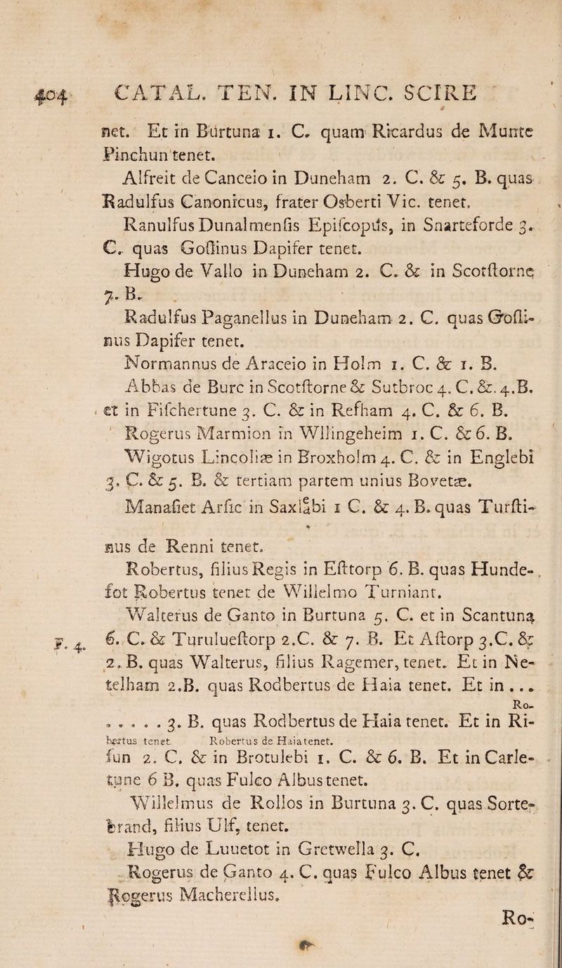 net. Et in Burtuna i. C- quam Ricardus de Marrte Finchun tenet. Alfreit de Canceio in Duneham 2. C. & 5. B. quas Radulfus Canonicus, frater Osberti Vic. tenet, Ranulfus Dunalmenfis Epifcopds, in Snarteforde 3. Cr quas GoOinus Dapifer tenet. Hugo de Vallo in Duneham 2. C. & in Scorftornq 7. B. Radulfus Paganellus in Duneham 2. C. quasGofli- nus Dapifer tenet. Normannus de Araceio in Holm 1. C. & 1. B. Abbas de Bure in Scotftorne Sc Sutbroc 4. C. &. 4.B. < et in Fifchertune 3. C. & in Refham 4. C. & 6. B. Rogerus Marmion in Wllingeheim 1. C. & 6. B. Wigotus Lineolis in Broxholm 4. C. & in Englebi 3. C. & 5. B. & tertiam partem unius Bovette. Manafiet Arfic in Saxiabi 1 C. & 4. B. quas Turfti- • - bus de Renni tenet. Robertus, filius Regis in Efftorp 6. B. quas Hunde- fot Robertus tenet de Willelmo Turniant. Waltefus de Ganto in Burtuna 5. C. et in Scantun^ fr ^ C\ & Turulueflorp 2.C. & 7. B. Et Aftorp 3.C. & 2. B. quas Walterus, filius Ragemer, tenet. Et in IS'e- telham 2.B. quas Rodbertus de Haia tenet. Et in .. * Ro- ..... 3. B. quas Rodbertus de Elaia tenet. Et in Ri« bgsrtus tenet. Robertus de Haia tenet. fun 2. C. & in Brotulebi 1. C. & 6. B. Et in Carle- tune 6 B. quas Fuleo Aibus tenet. Willelmus de Rollos in Burtuna 3. C. quas Sorte» 'brand, filius Ulf, tenet. Hugo de Luuetot in Gretwella 3. C. Rogerus de Ganto 4, C. quas Fulco Aibus tenet $£ Rogerus Macherdlus. Ro »