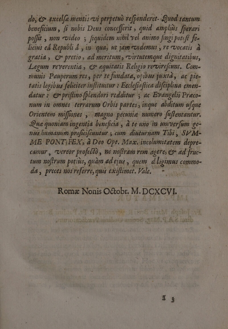 - do; &amp; ETT dentis evi — re efpiniderat. Quod tantum beneficium , (i mobis Deus. concefJerit , quid atmplis fBerari poft , uon «video ; fiquidem uibil vel animzo fingi potft fe- dicis e Republi &amp; y im. qua; vt jam roidemus , t U0ocatis à gratia, (7 pretio » 4d meritum coirtutemque dieuitatibus, Legum. reverentia, e «quitatis Religio rervirefcu ut. Com- suis Pauperum ves y per te fuudatay opibus just, ac pie- tatis legibus feliciter inflitutur : Ecclefiaflica difciplina £inen- datur : 9 priflino [pleudori redditur 5 ac Evangelii Preco- num im omnes terrarum Orbis partes , itque abditum ufque Orientem niffones » Ha4gHo pecuie numero fuflemantur. ue quouiam ingentia beneficia , à te uito im umverfum ge nus bumauum profeeife Quutur y cum. diiturgam Tibi , SFM- ME PONT,FEX, à Deo Opt. Max. incolumitatem depre- camur , cuereor profe £0 , te woflram vem ageres e? ad fruc- tm voftrum potiiis, quàm ad ejns , quem. d.ligimus. cotmmo- da, preces uos referre, ed exiflimet. Vale. * Roma Nonis O&amp;obr. M. DCXCVI.