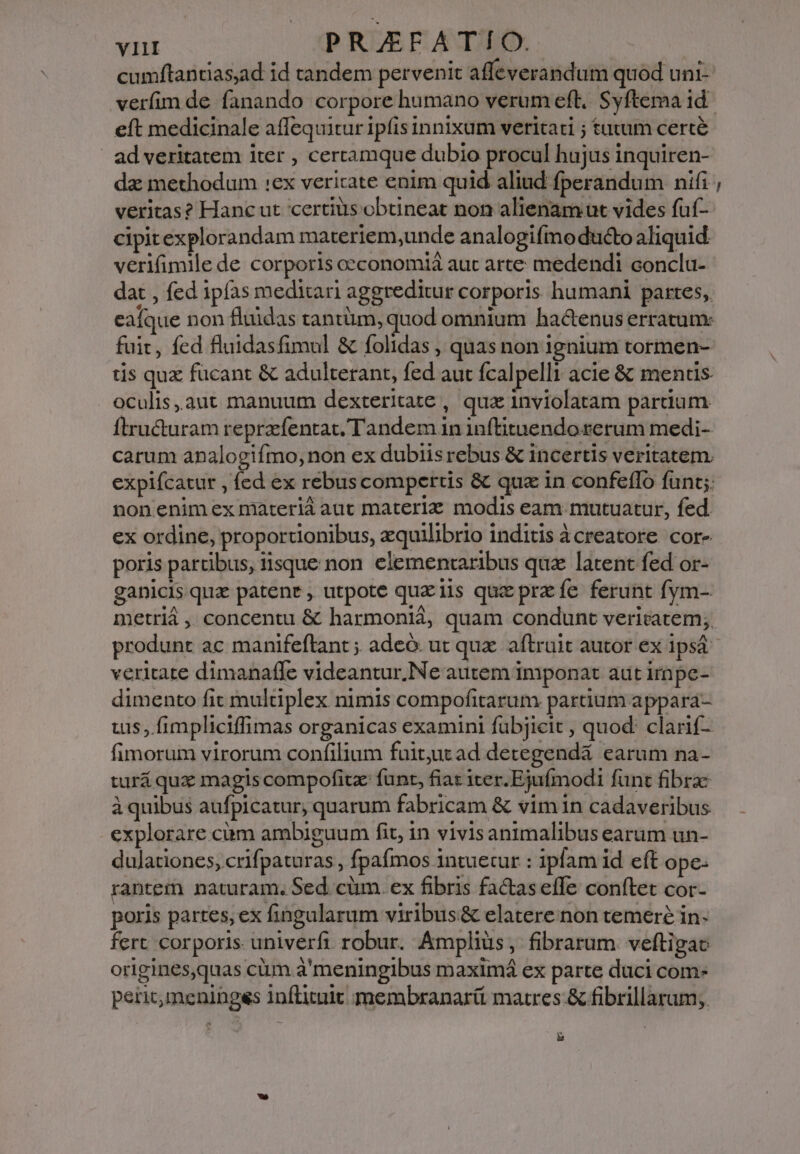 cumftantiasad id tandem pervenit affeverandum quod uni- eft medicinale affequitur ipfis innixum veritati ; tutum certé | ad veritatem iter , certamque dubio procul hujus inquiren- dz methodum :ex vericate enim quid aliud fperandum nifi veritas? Hanc ut certiüs obtineat non alienam ut vides fuf- cipitexplorandam materiem,unde analogifmo ducto aliquid verifimile de corporis oeconomiá aut arte medendi conclu- dat , fed ipfas meditari aggreditur corporis humani partes, eaíque non fluidas tantüm, quod omnium hactenus erratunx fuit, fed fluidasfimul &amp; folidas , quas non ignium tormen- tis quz fucant &amp; adulterant, fed aut fcalpelli acie &amp; mentis. oculis,aut manuum dexteritate , qua inviolatam parum Ítructuram reprzfentat, Tandem in inftituendo rerum medi- carum analogifmo, non ex dubiis rebus &amp; incertis veritatem. nonenim ex materia aut materiz modis eam mutuatur, fed. ex ordine, proportionibus, zquilibrio inditis àcreatore cor- poris partibus, iisque non. elementaribus qua latent fed or- ganicis qux patenr , utpote quz iis qu prz fe ferunt fym- metriá ,. concentu &amp; harmonid, quam condunt veritatem; produnt ac manifeftant ; adeó. ut qux. aftruit autor ex 1psá veritate dimanaffe videantur.Ne autem imponat aut impe- dimento fit multiplex nimis compofitarum partium appara- uis ,.fimpliciffimas organicas examini fübjieit , quod: clarif- fimorum virorum confilium fuitut ad detegendá earum na- turá qux magis compofitz funt, fiat iter.Ejufmodi funt fibrae à quibus aufpicatur, quarum fabricam &amp; vim in cadaveribus explorare cüm ambiguum fit, in vivisanimalibus earum un- dulationes, crifpaturas , fpafmos intuetur : ipfam id eft ope- rantem naturam. Sed. cüm. ex fibris factas effe conftet cor- poris partes, ex fingalarum viribus &amp; elatere non temere in- fert corporis univerfi robur. Amplius, fibrarum. veftigac origines,quas cüm à'meningibus maximá ex parte duci com peric,menibgss Inflituit membranarii matres &amp; fibrillarum; &amp; —-