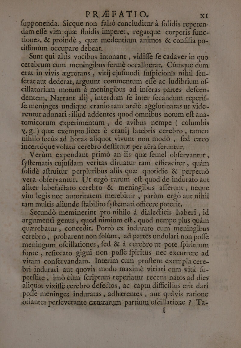 fupponenda. Sicque non falsó concluditur à folidis repeten- dam efle vim quz fluidis imperet, regatque corporis func- tones, &amp; proindé , que medentium animos &amp; confilia po- dffimum occupare debeat. Sunt qui alus vocibus intonant , vidiffe fe cadaver in quo cerebrum cum meningibus fermé occalluerat.. Cümque dum erat in vivis zgrotans , vitij ejufmodi fufpicionis nihil fen- ferat aut dederat, arguunt commentum efle ac ludibrium of- cillatorium motum à meningibus ad inferas partes. defcen- dentem, Narrant alij , interdum fe inter fecandum reperif- Íc.meninges undique cranio tam arcte agelutinatas ut vide- rentur adunari : illud addentes quod omnibus notum eft ana- tomicorum éxperimentum , de avibus nempe ( columbis. X.g.) quz exemptolicet &amp; cranij latebris cerebro , tamen nihilo fecüs ad. horas aliquot vivunt non modó , fed cxco incertóque volatu cerebro deftitutz per ara feruntur. Verüm expendant primó an iis qua femel obfervantur , Ífyftematis cujufdam veritas diruatur tam efficaciter , quàm (lide aftruitur perpluribus aliis quz quotidie &amp; | perpetuó vera obfervantur. Ut ergó rarum eft quod de indurato aut aliter labefactato cerebro. &amp; |. meningibus afferunt ; neque vim legis nec autoritatem merebitür , parüm ergo aut nihil tam multis aliunde ftabilito fyftemati officere poterit. Secundó meminerint pro nihilo à dialecticis baberi , id. argumenti genus , quod nimium eft , quod nempe plus quàm quarebatur , concedit, Porró ex indurato cum meningibus cerebro, probarent non folüm , ad partes undulari non potle meningum ofcillationes , fed &amp; à cerebro ut. pote fpirituum fonte , reficcato gigni non pofle fpiritus nec excurrere ad vitam confervandam. Interim cum proftent exempla cere- bri indurad aut quovis modo maximé vitiati cum vitá. fü- perftite , imó cüm fcriptum reperiatur recens natos ad dies aliquot vixiffe cerebro defectos, ac captu difficilius erit dari poffe meninges induratas , adhzrentes , aut quávis ratione otiantes perfeveranze cxterarum partiurg ofcillatione *ub AL r