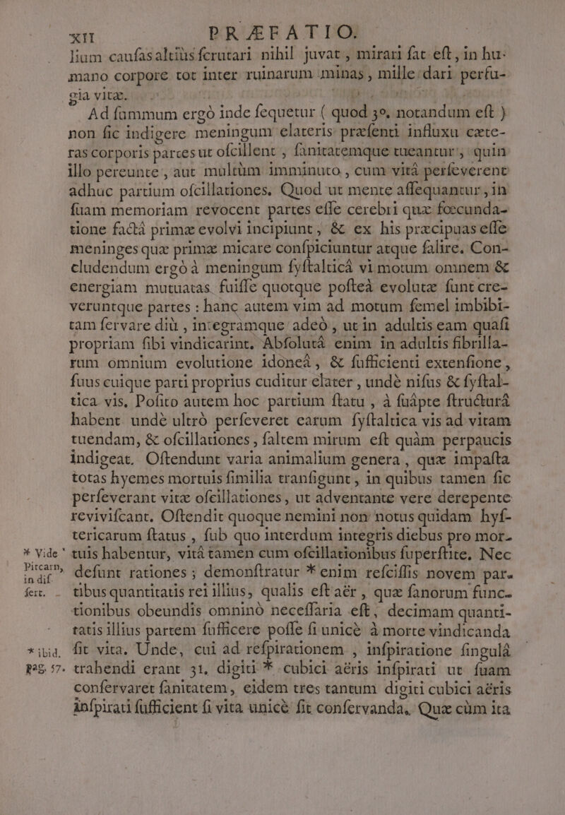 pitcarn, in dif. fei. - * ibid. P298. 57. xn PRAEFATIO. lium caufasaltiüsferutari nihil juvat , miran fat eft, in hu mano corpore tot inter ruinarum minas , mille:dari perfu- giavitm. .. ! | pru otio MA. Ad fammum ergó inde fequetur ( quod 3e, notandum eft ) non fic indigere meningum elateris praíenui influxu czte- ras corporis parces tit ofcillent j fanitatemque tueantur quin illo pereunte, aut multüm imminuto , cum vità perfeverent adhuc partium ofcillanones. Quod ut mente affequancur ; in füam memoriam revocent partes efle cerebri qux: foecunda- tione fadtá prime evolvi incipiunt ; &amp; ex his prxcipuas effe meninges qux prima micare confpiciuntur atque falire. Con- cludendum ergó à meningum fyftalucá vi motum omnem &amp; energiam mutuatas. fuiffe quotque pofteà evolutz funt cre- veruntque partes : hanc autem vim ad motum femel imbibi- tam fervare diü , integramque adeó , utin adultis eam quafi propriam fibi vindicarint. Abfolutá enim in adulus fibrilla- rum omnium evolutione idoneà, &amp; fufficienti extenfione , fuus cuique parti proprius cuditur elater , undé nifus &amp; fyftal- tica vis, Pofito autem hoc partium flatu , à füápte ftracturá habent. undé ultró perfeveret earum fyftaltica vis ad vitam tuendam, &amp; ofcillauones , faltem mirum eft quàm perpaucis indigeat, Oftendunt varia animalium genera , qux impaíta totas hyemes mortuis fimilia tranfigunt , 1n quibus tamen fic perfeverant vitz ofcillationes , ut adventante vere derepente rcvivifcant. Oftendit quoque nemini non: notus quidam hyf- tericarum ftatus , fub quo interdum integris diebus pro mor. defunt rationes ; demonftratur * enim reíciffis novem par. tibus quantitatis rei illius, qualis eftaér , quz fanorum func- tionibus obeundis omninó neceffaria eft, decimam quanti- tatis illius partem fufficere pofle fi unic&amp;. à morte vindicanda fit vita. Unde, cui ad refpirationem , infpiratione fingulá vahendi erant 31. digid * cubici aéris infpirati ut. fuam confervaret fanitatem , eidem tres tantum digiti cubici aeris infpirati füfficient fi vita unicé fit confervanda, Qui cüm ita