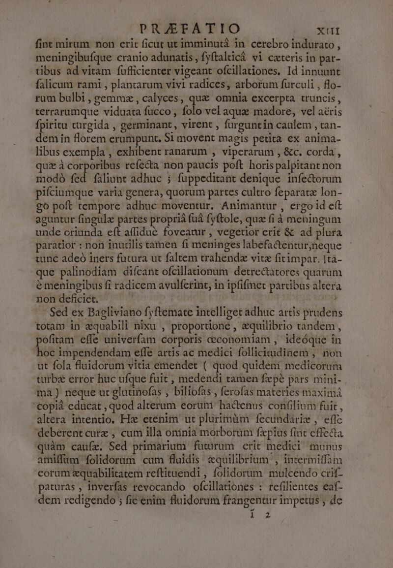 fint mirum non erit ficat ut imminutá in. cerebro indurato , meningibufque cranio adunatis , fyftalticà vi czteris in par- tibus ad vitam fufficienter vigeant ofcillationes. Id innuunt falicaum rami , plantarum vivi radices, arborum furculi , flo- ram bulbi , gemmz , calyces, quz omnia excerpta truncis, terrarumque viduata fucco , folo vel aque madore, vel aéris fpiritu turgida , germinant , virent , furguntin caulem , tan- demin florem erumpunt, S1 movent magis petita ex anima- libus exempla , exhibent ranarum , viperarum , &amp;c. corda , quz à corporibus refecta non paucis poft horispalpitant non modó fed faliunt adhuc ; fuppeditant denique. infe&amp;orum pifciumque varia genera, quorum partes cultro feparatz lon- go poft tempore adhuc moventur. Animantur, ergo id eft aguntur fingule partes proprià fuá fyftole, qua fi à meningum unde oriunda eft affidué foveatir , vegetior erit &amp; ad plura paratior : non inudlis tamen fi meninges labefactentur,neque tunc adeó iners futura ut faltem trahendz vitz fitimpar. Ita- que palinodiam difcant ofcillationum detrectatores quarum e meningibus fi rádicem avulferint, in ipfifmet partibus altera non deficiet, | : ) - Sed ex Bagliviano fyftemate intelliget adhuc artis prudens totam in &amp;quabili nixu , proporüone , equilibrio tandem , pofitam effe univerfam corporis ceconomiam , 1deóque in hoc impendendam effe artis ac medici follicitudinem ,. non ut fola fluidorum vitia emendet ( quod quidem medicorum turba error huc ufque fuit , medendi tamen fxpe pars mini- mà) neque ut glutinofas , biliofas , ferofas materies maximá '€opià educat , quod alterum eorüm ' hactenus confilium fuit , altera intentio. Hx etenim ut plurimüm fecundarie , eflc deberent cure , cum illa oninia morborum fzpius fint effecta quàm caufe. Sed primarium futürum crit medici munus amiffum folidorum cum fluidis. &amp;quilibrium , intermiffam coram equabilitatem reftitaendi, folidorum mulcendo crif- paturas , inverfas revocando ofcillationes : refilientes eaf- dem redigendo ; fic enim fluidorum frangentur impetus ; de : 1-2