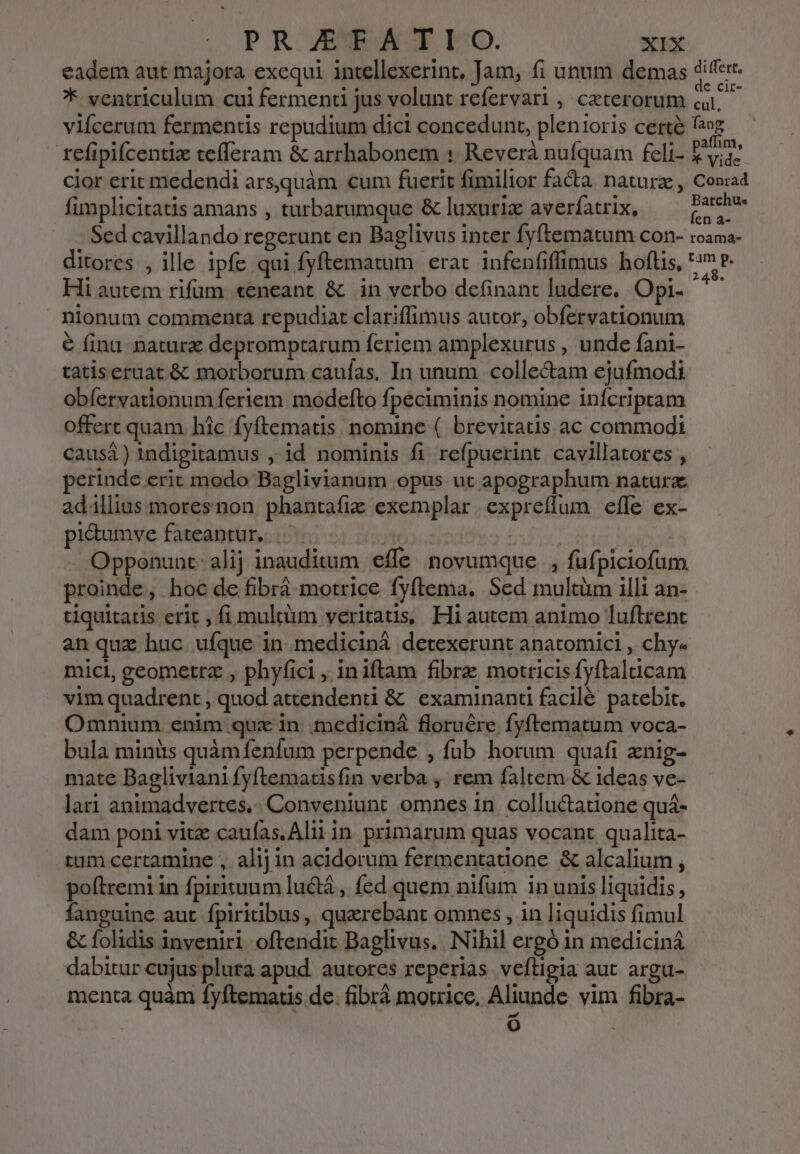 eadem aut majora exequi intellexerint, Jam, fi unum demas differt * ventriculum cui fermend jus volunt refervari , ceterorum ai. — vifcerum fermentis repudium dici concedunt, plenioris certà fog refipiícentiz tefferam &amp; arrhabonem : Reverà nufquam feli- LE cior erit medendi arsquàm cum fuerit fimilior facta natura , Con:ad fimplicitatis amans , turbarumque &amp; luxuriz averfatrix, wein Sed cavillando regerunt en Baglivus inter fyftematum con- roama- ditores , ille ipfe qui fyftematum erat infenfiffimus hofüis, iles Hi autem rifum «eneant &amp; in verbo definant ludere, Opi- nionum commenta repudiat clariffimus autor, obfervationum € finu. nature depromptarum feriem amplexurus , unde fani- tatis eruat &amp; morborum caufas. In unum collectam ejufmodi obíervationum feriem. modefto fpeciminis nomine infcriptam offert quam hic Íyftematis nomine ( brevitatis ac commodi causá ) indigitamus , id nominis fi refpuerint cavillatores , erinde erit modo Baglivianum opus ut apographum natura adillius moresnon phantafiz exemplar expreffum efle ex- pi&amp;umve fateantur... ! : Opponunt- alij inauditum effe novumque |, füfpiciofum proinde, hoc de fibrá motrice fyftema. Sed multüm illi an- tiquitatis erit , fi multum veritaus, Hi autem animo luftrent an quz huc ufque in. mediciná detexerunt anatomici , chy« mici, geometra , phyfici , iniftam fibra motricis fyftaldcam vim quadrent , quod attendenti &amp; examinanü facilé patebit, Omnium. enim qux in .mediciná floruére fyftematum voca- bula minüs quàm fenfum perpende , fub horum quafi xnig- mate Bagliviani fyftematisfin verba , rem faltem &amp; ideas ve- lari animadvertes,. Conveniunt omnes in. colluctatione quá- dam poni vitz caufas. Aliiin primarum quas vocant qualita- tum certamine , alijin acidorum fermentatione &amp; alcalium , poftremi in fpirituum luctà , fed quem nifum in unis liquidis, fanguine aut fpiritibus, quaerebant omnes , in liquidis fimul &amp; folidis inveniri oftendit Baglivus. Nihil ergó in mediciná dabitur cujus plura apud. autores reperias veftigia aut argu- menta quàm fyftematis de. fibrá motrice, Aliunde vim fibra- o