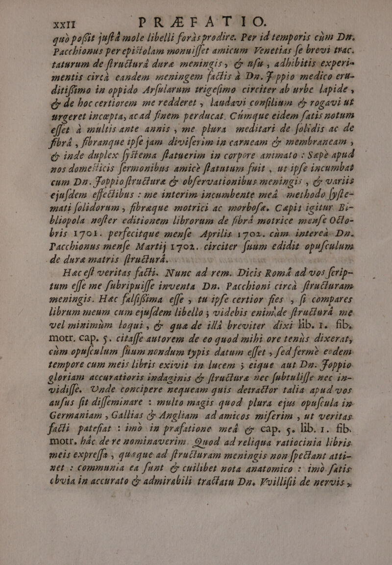 quà poft jufld mole libelli foràs prodire. Per id temporis cim Dis. Pacchionus per epistolam monui[[et amicum: Venetias fe brevi trac. taturum de fIrutiurd dure meningis, cr ufu , adhibitis experi- mentis circà eandem meningem [ailis à Da.ppio medico era- ditiffima in oppido Ar[ularum trice(imo. circiter ab urbe. lapide , dy de hoc certiorem ime redderet ,. laudavi confilium e rogavi ut surgeret ipcaptas acad fiuem perducat, Ciimque eidem fatis notum effet. à multis ante amnis , me. pluva. meditari de. folidis ac de fbr , fbranque ipfe jam. divifeyim in carneam cy membraneam , e inde duplex [ystema flatuerim im corpore animato : Sepe apud nos domeslicis fermonibus amicb flatutum fuit , ut ipfe incumbat eum Da. Jobpio fIructura dy obfervatiomibus meningis , c variis eju[dem. effeilibus : me interim intumbente med «nethado [fte- sati folidorum , fibraque smotrici ac. smarbofa. Capit igitur. Bi- bliopola offer editionem librorum de fibrá motrice meafe Octa- bris 1701. perfecitque men[e. Aprilis y702.. cüm. ipterea- Dz. Pacchionus imen[e Martij Y 702. circiter [uum edidit apufculum .de dura matris: ffruéiurá. | : Hat eft veritas fatti. Nunc ad rem. Dicis Romá ad vos ftvip- tum effe me fubripuife imventa Dn. Pacchioni circà firucluram meningis. Hec falfifiima effe tu ipfe certior fies. ,. fü compares librum meum cum eju[dem libello , videbis eniumde flrudiurá me vel minimim loqui, d quade illd breviter dixi lib. y. fib, mott. cap. 5. citaffe autorem de eo quod mihi ore tenus dixerat, cim optículum [uum momduum typis datum effet y fed ferm? eodem. tempore cum meis libris exivit im lucem 5 eique aut Du. Joppio gloriam accuratioris indaainis eb flructura nec fubtulif]e mec in- vidifJe.. Onde concipere nequeam quis. detratlor talia apud vos aufus fit diffemimare : multa magis quod. plura. ejus opu[cula im- Germaniam , Gallias c Angliam. ad amicos miferim , ut veritas. faci | patefiat : imo im prafatione med. ey cap. s. lib. 1. fib. motr, bác dere 20minaverim. Quod ad reliqua vatiacinia libris. meis expre[fa , queque ad flrutturam meningis non [peclant atti- uet: commnnia ea funt. e cuilibet nota amatomico :: im. fatis (bia in accurato dy admirabili trafata Da, Vvillifii de nervis ,