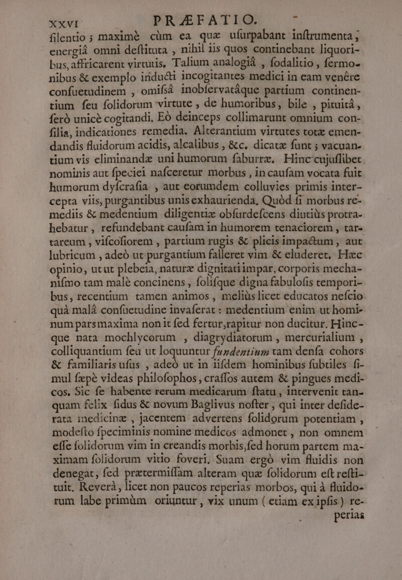 fllenio ; maximé cüm ea qua ufurpabant inftrumenta ; energià omni deftituta , nihil iis quos continebant liquori- bus, affricarent virtutis, Talium analogiá , fodalitio , fermo- nibus &amp; exemplo iridu&amp;ti incogitantes medici in eam venére confuetudinem , omifsà inobíervatáque partium continen- tium feu folidorum virtute , de humoribus, bile , pituità, feró unice cogitandi, EÓ deinceps collimarunt omnium con- filia, indicátiones remedia. Alterantium virtutes totz emen- dandis fluidorum acidis, alcalibus , &amp;c, dicatae funt ; vacuan- tium vis eliminandz uni humorum faburrz. Hinc cujuflibet. nominis aut fpeciei nafceretur morbus , in caufam vocata fuit humorum dyícrafia , aut eorumdem colluvies primis inter- cepta viis, purgantibus unis exhaurienda, Quód fi morbus re- mediis &amp; medentium diligent obfurdefcens diutiüs protra- hebatur , refundebant caufam in humorem tenaciorem , tar- tareum , vifcofiorem , partium rugis &amp; plicis impa&amp;um , aut lubricum , adeó ut purgantium falleret vim &amp; eluderet, Hac opinio, utut plebeia, naturz dignitatiimpar, corporis mecha- nifmo tam malé concinens , folifque digna fabulofis cempori- bus, recentium tamen animos , meliüs licet educatos nefcio quà malà confüetudine invaferat : medentium enim ut homi- num parsmaxima non it fed fertur,rapitur non dacitur. Hinc- que nata mochlycorum , diagrydiatorum , mercurialium , colliquantium fea ut loquuntur fzzdeztium tam denfa. cohors &amp; familiaris ufüs , adeó ut in iifdem hominibus fubriles fi- mul fzpé videas philofophos, craffos autem &amp; pingues medi- cos. Sic fe habente rerum medicarum ftatu , intervenit tan- quam felix fidus &amp; novum Baglivus nofter , qui inter defide- rata inedicinz , jacentem advertens folidorum potentiam , modefto fpeciminis nomine medicos admonet , non omnem effe folidorum vim in creandis morbis,fed horum partem ma- ximam folidorum vitio foveri, Suam ergó vim fluidis non denegat, fed pratermiffam alteram qua folidorum eft refti- tuit, Keverà, licet non paucos reperias morbos, qui à fluido- rum labe primüm | oriuntur , vix unum ( etiam ex ipfis) re- | perias