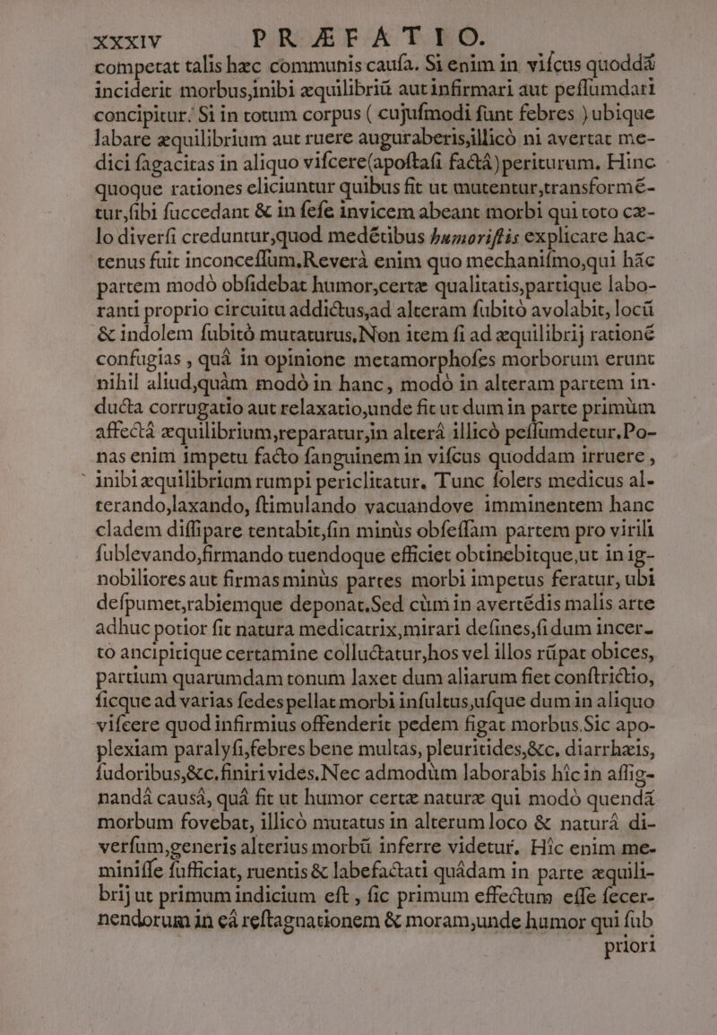 competat talis hec communis caufa. Si enim in. viícus quodda inciderit morbus;inibi xquilibriá aut infirmari aut peffumdari concipitur; Si in totum corpus ( cujufmodi funt febres ) ubique labare equilibrium aut ruere auguraberisjllicó ni avertat me- dici fagacitas in aliquo vifcere(apoftafi fa&amp;á)periturum. Hinc quoque rationes eliciuntur quibus fit ut mutentur,transformé- tur,fibi fuccedant &amp; in fefe invicem abeant morbi qui toto cx- lo diverfi creduntur,quod medéübus famoriffis explicare hac- tenus fuit inconceffum,Reverà enim quo mechanifmo;qui hác partem modo obfidebat humor,certz qualitatis,partique labo- ranti proprio circuitu addictus,ad alteram fubitó avolabit, locá &amp; indolem fubitó mutaturus,Non item fi ad zquilibrij rationé confugias , quá in opinione metamorphofes morborum erunt nihil aliud,quàm modó in hanc, modó in alteram partem in- ducta corrugatio aut relaxatio;unde ficut dum in parte primüm affectá zquilibrium,reparatur,in alterá illicó peffumdetur.Po- nas enim 1mpetu facto fanguinem in vifcus quoddam irruere ,  inibizquilibriam rumpi periclitatur. Tunc folers medicus al- rerando,laxando, ftimulando vacuandove imminentem hanc cladem diffipare tentabit,fin minüs obfeffam partem pro virili fublevando,firmando tuendoque efficiet obünebitque,ut in ig- nobiliores aut firmas minüs partes morbi impetus feratur, ubi defpumet,rabiemque deponat.Sed cümin avertédis malis arte adhuc potior fit natura medicatrix, mirari defines,fidum incer- to ancipldque certamine colluctatur,hos vel illos rüpat obices, partium quarumdam tonum laxet dum aliarum fiet conftrictto, ficque ad varias fedespellat morbi infultus,ufque dum in aliquo vifcere quod infirmius offenderit pedem figat morbus.Sic apo- plexiam paralyfifebres bene multas, pleuritides,&amp;c. diarrhais, Íudoribus,&amp;c.finiri vides. Nec admodüm laborabis hicin affig- nandá causá, quá fit ut humor certe nature qui modó quendá morbum fovebat, illicó mutatus in alterum loco &amp; naturá di- verfum,generis alterius morbü inferre videtur. Hic enim me- miniffe fufficiat, ruentis &amp; labefactati quádam in parte zquili- brij ut primum indicium eft , fic primum effe&amp;um effe fecer- nendorum in eà reftagnationem &amp; moram;unde humor qui füb priori