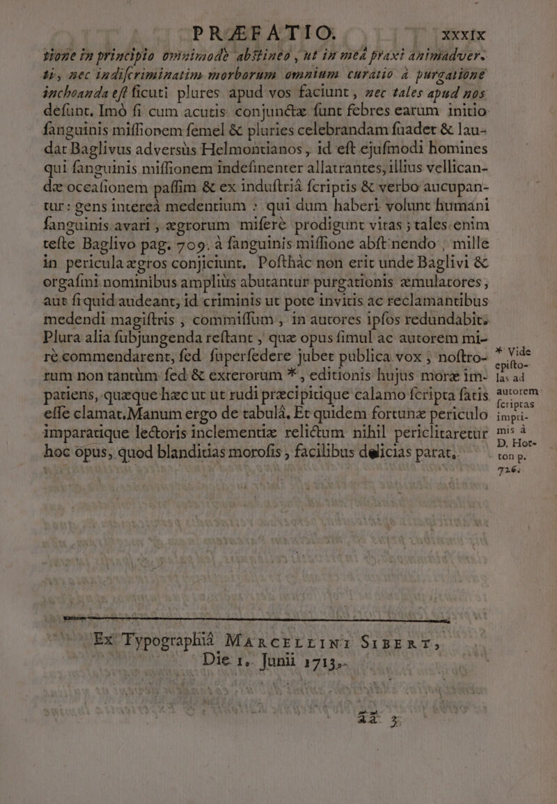 tione in priuciplo üvinimad? abflineo , ut iu mtd praxi animadver. Hs, nec indifcriminatim morborum omnium curatio à purgatione inchoanda efl ficuti plures apud vos faciunt, zec tales apud nos defunt, Imó fi cum acutis conjunctz funt febres earum initio fanguinis miffionem femel &amp; pluries celebrandam fuadet &amp; lau- dat Baglivus adversüs Helmontianos , 1d eft ejufmodi homines qui fanguinis miffionem indefinenter allatrantes, illius vellican- dz oceafionem paffim &amp; ex induftrià fcriptis &amp; verbo aucupan- tur: gens Intéreà medentium : qui dum haberi volunt humáni fanguinis.avarl, zgrorum mifereé prodigunt vitas ; tales.enim tefte Baglivo pag. 709. à fanguinis miffione abft;nendo , mille in pericula gros conjiciunt, Pofthàc non erit unde Baglivi &amp; orgafmi nominibus amplius abutantur purgationis aemulatores, aut frquid audeant, id criminis ut pote invius ac reclamantibus medendi magiftris , commiffum , in autores ipfos redundabit.. Plura alia fübjungenda reftant , que opus fimul ac autorem mi- re commendarent, fed. füperfedere Jubet publica vox ; noftro- rum non tantüm- fed &amp; excerorum *', editionis hujus morz im- patiens, quaque hac ut ut rudi precipidque calamo fcripta fatis effe clamat. Manum ergo de tabulá, Et quidem fortunz periculo imparatique le&amp;oris inclementix reli&amp;um nihil periclitarecur hoc opus, quod blandiuas morofis , facilibus delicias parat, Ex Typographi Mancrrriw: SisERT, Die 1,. Jani 1715,- &amp; ia d *' Vide epifto-- las ad autorem Ícriptas impri- mis à D. Hort- ton p. 726;