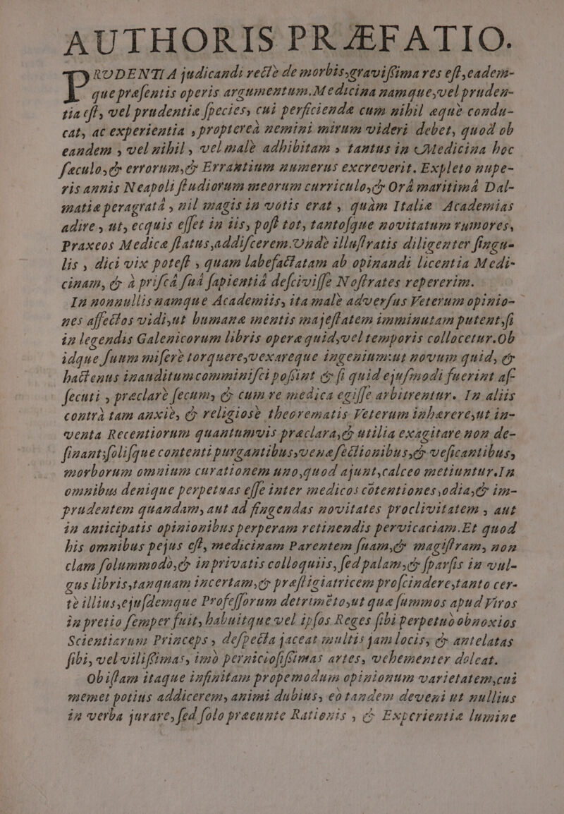 AUTHORIS PR ZEFATIO. RODENTIA judicandi velle de morbisymraviffima ves eff jeadem- Ts prefentis operis argumentum. M edicina namqueyvel prudea- tia (fl, vel prudentia fpecies, cui perficienda cum nibil equ? conda- cat, ac experieatia , propierea nemini mirum videri debet, quod ob eandem , vel uihil, velmale adhibitam » tantus ip «Mediciza hoc faculosdy errorum,ecy Errantium numerus excreverit. Expleto nupe- vis aunis Neapoli fludiorum meorum curriculoydy OrÀ maritimá Dal- amatie pevagrata y mil wagis in votis erat , quàm Italie. Academias adire y ut, ecquis effet i2 iis, poft tot, tanto[que novitatum rumores, praxeos Medica flatus,addifcerem.Onde illuflratis diligenter fingu- lis , dici vix poteft , quam labefatfatam ab opinaudi licentia M edi- cinam, ey à prifcá fad fapientid defciviffe Noffrates repererim. In uonuullis aamque Academiis, ita sale adverfus Veterum opinia- nes affectos vidi,ut bumana mentis majeflatem imminutam putent.fi i2 legendis Galemicorum libris opera quidyvel temporis collacetur.0b idque fuum mi[ere torquereyvexareque ingenium:ut novum quid, et hatteuus inauditumcomminifci poffigt c fi quid eufzmodi fuerint a[- fecuti y praclarà fecum» ec cum re medica eeiffe arbitrentur. Iz aliis contrà tam anxie, dy reliaiose thbeerematis Veterum igbareresut iu- venta Recentiorum quanthmuis praclara e utilia exagitare uon de- fizantifolifque contenti purgantibusyoenafetlionibusscy ve[ficantibus, morborum omuium curationem uuo,quod ajuntcalceo metiuntura omuibus denique perpetuas effe inter inedicos cotentiones.odiaych im- prudeutem quandam; aut ad fiageudas novitates proclivitatem , aut in auticipatis opiziozibus perperam retinendis pervicaciam.Et quod his omnibus pejus cff, medicinam Parentem fnamyc» magifiram, non clam folummodó,ey in privatis colloquiis, fed palamsc» fpav[is ia vul- gus librisgtanquam incertamsqy prefligiatricem pro[cinderestanto cer- t illius,eju[demque Profefforum detrim£toyut que [ugmmos apud Viros jn pretio femper fuit, babuitque vel ipfas Reges fibi perpetuoabnoxios Scientiarum Princeps , defpecfa jaceat smultis qam locisy c antelatas fibi veloilifimas, imo pernicio[ffimas artes, vehementer doleat. Ob illam itaque infinitam propemodum opinionum varietatem,cui smuemet potius addicereg, auimi dubius, eo tandem deveni ut nullius ig verba jurare, fed folo praeunte Rationis , Exberiegtia lumine