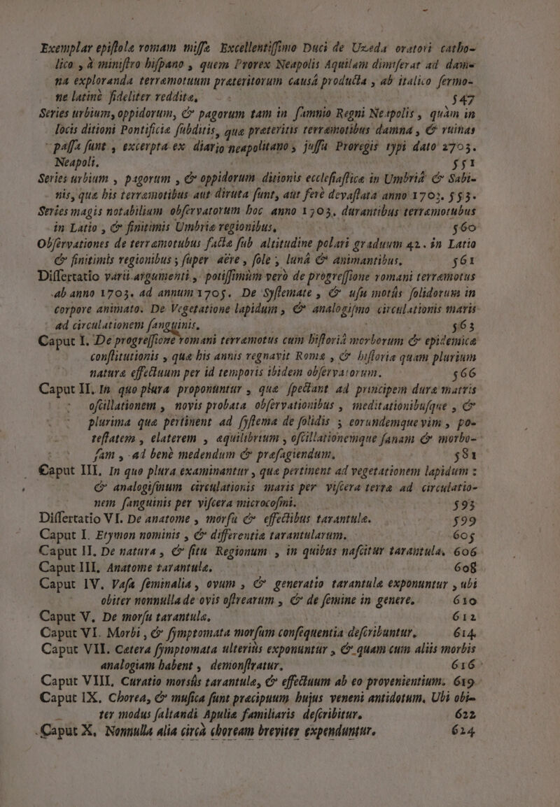 Exemplar epiftola vomam miffe Excellentiffno Duci de Uzeda oratori. catbo- —— Aico , à miniflro bifpano , queza Prorex Neapolis Aquilam dimtferat ad. dasie na exploranda terramotuuimn prateritorum. causa d Pia , 4b italico fermo- ne latine. fideliter reddita, 447 Series urbium, oppidorum, C pagorum tam in [^ unio Regni Neapolis , quàm in locis ditioni Pontificia fabditis, qua praterins terr amotibus damna , €? ruinas  paffa funt., excerpta. ex diarjo neapolitano , juffa yix: typi dato 2705. Neapoli, $2 Series urbium , pagortm , C oppidorum. ditionis ecclefiaffiza in Umbrit. C Sabi- nis, qus t terramotibus aut diruta funt, aut fer devaflata anno 1702. $53. Series magis notabilium obferyatorum boc anno 1503, durantibus terremotubus in Latio , &amp; finitimis Umbrie regionibus, $6o Obférvationes de terramotubus fatia fab. altitudine palati graduum 42. 3n Latio C finitimis regionibus s fuper. aere , fole lun &amp;* animantibus, $61 Differtatio varii-argumenti ,- poti[fimtim vero de pres one romani terramotus 4b anno 1703. 4d annum 1705. De 'Syflemate , C ufu motis folidorum in Corpore animato. De Vegetatione lapidum , C Mis diras circulationis thavis «d circulationem foni i 4. 563 Caput I. De progrejfione romani terremotus cum Diflori2 morborum Cr epidemice conflitutionis , qua bis annis regnavit Roms , C. bifloria quam plurium natura effecüuum per id temporis ibidem pr Pe $66 Caput II. Ip. quo plura proponuntur , que fpectant ad prucipem dura matris ofcillationem , novis probata. ob[ervatiouibus ,' meditationibufque , c plurima que pertinent. ad. fyflema de folidis 3 eorundemque vim , po- re[fateya , elaterem. , aquilibrium , ofüillationemque fanam &amp;* morbo- fam , a4 bené medendum C prefagiendum., $81 €aput IIL 1n quo plura examinantur , qua pertinent ad vegetationem lapidum : C analogifinum. circulationis maris per. vifcera terra. ad. eirculatio- nem fanguinis pev vifcera uan $93 Differtatio VI. De anatome , morfu c. effedlibus tavantula. $99 Caput I. Erymon nominis , C differentia tarantularum, «60$ Caput II. De natura , cv f itu Regionum , in quibus nafcitur tarautula,| 606 Caput III, Anatome tarantula, 6o8 Caput IV. Vafa feminalia , oyum , c generatio tarantule exponuntur , ubi obiter nonnulla de ovis offtearum , c de femine i in genere, 610 Caput V, De morfu tarantula, 612 Caput VI. Morbi , &amp; fymptomata mot fum cenf&amp; quentia defiribuntur, 614. Caput VII. Cetera fymptomata ulteritis exponuntur , &amp; quam cuim aliis morbis analogiam babent , siio. apr 616: Caput VIII, Curatio morsás tarantule, c effecduum ab eo proyenientium. 619. Caput IX. Cborea, &amp; mufica funt pracipuum. bujus. veneni antidotum, Ubi obi- - 0 ter modus faltandi Apulia familiaris. defcvibitur. 622 Caput X, Nonnulla alia circà eboream breyitey expenduntur. 614